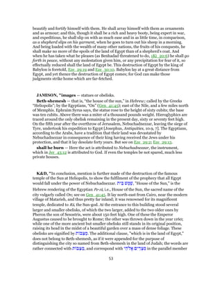 beautify and fortify himself with them. He shall array himself with them as ornaments
and as armour; and this, though it shall be a rich and heavy booty, being expert in war,
and expeditious, he shall slip on with as much ease and in as little time, in comparison,
as a shepherd slips on his garment, when he goes to turn out his sheep in a morning.
And being loaded with the wealth of many other nations, the fruits of his conquests, he
shall make no more of the spoils of the land of Egypt than of a shepherd's coat. And
when he has taken what he pleases (as Benhadad threatened to do, 1Ki_20:6) he shall go
forth in peace, without any molestation given him, or any precipitation for fear of it, so
effectually reduced shall the land of Egypt be. This destruction of Egypt by the king of
Babylon is foretold, Eze_29:19 and Eze_30:10. Babylon lay at a great distance from
Egypt, and yet thence the destruction of Egypt comes; for God can make those
judgments strike home which are far-fetched.
JAMISON, "images — statues or obelisks.
Beth-shemesh — that is, “the house of the sun,” in Hebrew; called by the Greeks
“Heliopolis”; by the Egyptians, “On” (Gen_41:45); east of the Nile, and a few miles north
of Memphis. Ephraim Syrus says, the statue rose to the height of sixty cubits; the base
was ten cubits. Above there was a miter of a thousand pounds weight. Hieroglyphics are
traced around the only obelisk remaining in the present day, sixty or seventy feet high.
On the fifth year after the overthrow of Jerusalem, Nebuchadnezzar, leaving the siege of
Tyre, undertook his expedition to Egypt [Josephus, Antiquities, 10.9, 7]. The Egyptians,
according to the Arabs, have a tradition that their land was devastated by
Nebuchadnezzar in consequence of their king having received the Jews under his
protection, and that it lay desolate forty years. But see on Eze_29:2; Eze_29:13.
shall he burn — Here the act is attributed to Nebuchadnezzar, the instrument,
which in Jer_43:12 is attributed to God. If even the temples be not spared, much less
private houses.
K&D, "In conclusion, mention is further made of the destruction of the famous
temple of the Sun at Heliopolis, to show the fulfilment of the prophecy that all Egypt
would fall under the power of Nebuchadnezzar. ‫ית‬ ֵ‫בּ‬ ‫שׁ‬ ֶ‫מ‬ ֶ‫,שׁ‬ "House of the Sun," is the
Hebrew rendering of the Egyptian Pe-râ, i.e., House of the Sun, the sacred name of the
city vulgarly called On; see on Gen_41:45. It lay north-east from Cairo, near the modern
village of Matarieh, and thus pretty far inland; it was renowned for its magnificent
temple, dedicated to Râ, the Sun-god. At the entrance to this building stood several
larger and smaller obelisks, of which the two larger, added to the two older ones by
Pheron the son of Sesostris, were about 150 feet high. One of these the Emperor
Augustus caused to be brought to Rome; the other was thrown down in the year 1160;
while one of the more ancient but smaller obelisks still stands in its original position,
raising its head in the midst of a beautiful garden over a mass of dense foliage. These
obelisks are signified by ‫ת‬ ‫ב‬ֵ‫צּ‬ ַ‫.מ‬ The additional clause, "which is in the land of Egypt,"
does not belong to Beth-shemesh, as if it were appended for the purpose of
distinguishing the city so named from Beth-shemesh in the land of Judah; the words are
rather connected with ‫ת‬ ‫ב‬ֵ‫צּ‬ ַ‫,מ‬ and correspond with ‫י‬ ֵ‫ה‬ ֱ‫א‬ ‫ם‬ִ‫י‬ ַ‫ר‬ ְ‫צ‬ ִ‫מ‬ in the parallel member
53
 