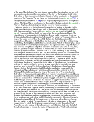 of the verse. The obelisks of the most famous temple of the Egyptian Sun-god are well
known as the most splendid representatives of the glory of the Egyptian idolatry: the
destruction of these monuments indicates the ruin of all the sanctuaries of the ancient
kingdom of the Pharaohs. The last clause is a kind of re-echo from Jer_43:12; ‫ֹף‬‫ר‬ ְ‫שׂ‬ִ‫י‬ is
strengthened by the addition of ‫שׁ‬ ֵ‫א‬ ָ‫בּ‬ for the purpose of giving a sonorous ending to the
whole. - The king of Egypt is not named in the prophecy, but according to Jer_44:30 it is
Pharaoh-Hophra, who is to be given into the power of Nebuchadnezzar.
When we inquire as to the fulfilment of this prediction, we find M. Duncker, in his
Gesch. des Alterthums, i. 841, giving a reply in these words: "Nebuchadnezzar did not
fulfil these expectations (of Jeremiah, Jer_43:8-13; Jer_44:30, and of Ezekiel, Jer_
29:32). He contented himself with having repelled the renewed attack of Egypt. The
establishment of his dominion in Syria did not depend on his conquering Egypt; but
Syria must obey him, throughout its whole extent. The capture of Jerusalem followed the
siege of the island-town of Tyre (b.c. 586), the last city that had maintained its
independence. The army of the Chaldean slay thirteen years before Tyre without being
able to bring the king Ethbaal (Ithobal) under subjection. At last, in the year 573, a treaty
was concluded, in which the Tyrians recognised the supremacy of the king of Babylon."
That Tyre was brought into subjection is inferred by Duncker (in a note, p. 682), first,
from the generally accepted statement of Berosus, that the whole of Phoenicia was
subdued by Nebuchadnezzar (Josephus' Ant. x. 11. 1, and contra Ap. i. 19); secondly,
from Josephus' statement (contra Ap. i. 21), that the kings Merbal and Hiram had been
brought by the Tyrians from Babylon; and lastly, from the fact that, with the close of the
siege, the reign of Ithobal ends and that of Baal begins. "It would thus appear that
Ithobal was removed, and his family carried to Babylon." These facts, which are also
acknowledged by Duncker, sufficiently show (what we have already pointed out in
Ezekiel) that the siege of Tyre ended with the taking of this island-city. For, unless the
besieged city had been taken by storm, or at least compelled to surrender, the king
would not have let himself be dethroned and carried to Babylon. - But whence has
Duncker derived the information that Nebuchadnezzar had no concern with the
subjugation of Egypt, but merely with the establishment of his authority in Syria?
Although Nebuchadnezzar began the siege of the island-city of Tyre soon after the
destruction of Jerusalem, and required thirteen years to reduce it, yet it does not by any
means follow from this that he had only to do with the strengthening of his authority in
Syria, and no connection with the subjugation of Egypt; all that we can safely infer is,
that he thought he could not attempt the conquest of Egypt with any certain prospect of
success until he had subdued the whole of Syria. Besides, so long as such an one as
Pharaoh-Hophra occupied the throne of Egypt, - who had not only sent an army to
Zedekiah king of Judah to raise the siege of Jerusalem, but also (according to Herodotus,
ii. 161, who draws from Egyptian sources) led an army to Sidon and fought a naval battle
with the Tyrians; who (as Diod. Sic. i. 68 relates, also following Egyptian tradition) set
out for Cyprus with abundant war-material and a strong army and fleet, and took Sidon
by storm, while the rest of the towns submitted through fear; who, moreover, had
defeated the Phoenicians and Cyprians in a naval engagement, and had returned to
Egypt with immense spoil; - how could Nebuchadnezzar possibly think that his rule in
Syria was firmly established? Such statements as those now referred to even Duncker
does not venture to reject. We must, however, view them with a regard to the usual
exaggerations by which the Egyptians were accustomed to extol the deeds of their
Pharaohs; but after making all due allowance, we are led to this, that, after the fall of
Tyre, Hophra sought to prevent the island of Cyprus as well as Tyre from becoming a
54
 