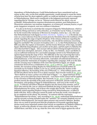 dependency of Nebuchadnezzar. Could Nebuchadnezzar leave unmolested such an
enemy as this, who, on the first suitable opportunity, would attempt to wrest the whole
of Syria from him? So short-sighted a policy we could not attribute to such a conqueror
as Nebuchadnezzar. Much more considerate is the judgment previously expressed
regarding this by Vitringa, on Isa 19: "Etiamsi omnis historia hic sileret, non est
probabile, Nebucadnezarem magnum dominatorem gentium, post Palaestinam et
Phoeniciam subactam, non tentasse Aegyptum, et si tentaverit, tentasse frustra; et quâ
parte Aegyptum occupavit, eam non vastasse et desolasse."
It is also to be borne in mind that the conquest of Egypt by Nebuchadnezzar, which is
denied by Hitzig and Graf as well as Duncker, as it formerly was by Volney, is vouched
for by the trustworthy testimony of Berosus (in Josephus, contra Ap. i. 19), who says
that Nebuchadnezzar took Egypt (κρατῆσαι Αἰγύπτου, ̓Αραβίας, κ.τ.λ.); the denial, too,
rests on a mere inference from the account given by Herodotus from the traditions of the
priests regarding the reign of Apriës (Hophra). If the witness of Berosus regarding the
conquest of Syria and Phoenicia be trustworthy, why should his testimony concerning
Egypt be unreliable? The account of Josephus (Ant. x. 9. 7), that Nebuchadnezzar, in the
fifth year after the capture of Jerusalem, and the twenty-third year of his reign, invaded
Egypt, killed the king (Hophra), put another in his place, and led captive to Babylon the
Jews that had fled to Egypt, - this account will not admit of being brought forward (as
has often been attempted, and anew, of late, by Mrc. von Niebuhr, Assur und Babel, S.
215) as sufficient testimony for a successful campaign carried on by Nebuchadnezzar
against Egypt during the siege of Tyre. The difficulty in the way of proving that such a
campaign actually took place is not so much that the death of Hophra in battle with
Nebuchadnezzar, or his execution afterwards, contradicts all authenticated history, as
that the particular statements of Josephus regarding this campaign, both as to the date
and the carrying away to Babylon of the Jews that had fled to Egypt, are simply
conclusions drawn from a combination of Jer_43:8-13 and Jer_44:30 with Jer_52:20;
besides, the execution of King Hophra by Nebuchadnezzar is foretold neither by
Jeremiah nor by Ezekiel. Ezekiel, in Jer 29-32, merely predicts the decline of the
Egyptian influence, the breaking of the arm of Pharaoh, i.e., of his military power, and
his fall into Sheol; but he does it in so ideal a manner, that even the words of Jer_30:13,
"there shall be no more a prince out of the land of Egypt," - i.e., Egypt shall lose all her
princes, just as her idols have been destroyed, - even these words cannot well be applied
to the execution of Pharaoh-Hophra. But Jeremiah, in Jer_43:1-13 and in Jer_46:13.,
predicts merely the downfall of the pride and power of Pharaoh, and the conquest,
devastation, and spoiling of Egypt by Nebuchadnezzar. And even in the words of Jer_
44:30, "I (Jahveh) will deliver Pharaoh-Hophra into the hand of his enemies, and of
those who seek his life, just as I delivered Zedekiah the king of Judah into the hand of
Nebuchadnezzar his enemy, and of those who sought after his life," there is nothing
definitely stated regarding Hophra's being executed by Nebuchadnezzar, or killed in
battle with him. Such a reference cannot be made out from the words, even though we
lay no emphasis on the plural "his enemies," in contrast with the expression
"Nebuchadnezzar his enemy," and, according to Jer_46:26, understand Nebuchadnezzar
and his servants as being included under the "enemies;" for certainly Zedekiah was not
killed by Nebuchadnezzar, but merely taken prisoner and carried to Babylon. Besides,
there was no need of special proof that the prophecies of Jeremiah regarding Egypt
declare much more important matters than merely an expedition of Chaldean soldiers to
Egypt, as well as the plunder of some cities and the carrying away of the Jews who
resided there; and that, in Jer 44, what the Jews who went to Egypt against the will of
55
 