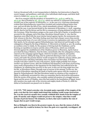 God are threatened with, is not transportation to Babylon, but destruction in Egypt by
sword, hunger, and pestilence, until only a few individuals shall escape, and these shall
return to Judah (Jer_44:14, Jer_44:27-28).
But if we compare with the prophecy of Jeremiah in Jer_43:8-13, and in Jer_
46:13-26, that of Ezekiel in Jer_29:17-21, which was uttered or composed in the twenty-
seventh year of the captivity of Jehoiachin, i.e., in the year 573, it becomes abundantly
evident that Nebuchadnezzar cannot have invaded and conquered Egypt before that
year, and not till after the fall of Tyre, which immediately ensued. And that this was
actually the case, is put beyond doubt by the statement of Herodotus, ii. 161ff., regarding
Apriës, that he lost his throne and his life in consequence of being defeated in battle with
the Cyrenians. What Herodotus assigns as the cause of the fall of Apriës, is insufficient to
account for the unhappy end of this king. Herodotus himself states, ii. 169, that the
Egyptians were filled with the most intense hatred against Apriës; the monuments also
bear witness to this fact. This bitter feeling must have had a deeper source than merely
the unsuccessful issue of a war with Cyrene; it receives its explanation only when we find
that Apriës, by his attempts against Nebuchadnezzar, had deserved and brought on the
subjugation of Egypt by the king of Babylon; cf. Hävernick on Ezekiel, p. 500. By sending
an auxiliary army to Judah, for the purpose of driving back the Chaldeans, and by
forming an expedition to Cyprus and the cities of Phoenicia, which was evidently
directed against the establishment of the Chaldean power in Phoenicia, Apriës had so
provoked the king of Babylon, that the latter, immediately after the subjugation of Tyre,
entered on the campaign against Egypt, which he invaded, subdued, and spoiled,
without, however, killing the king; him he preferred allowing to rule on, but as his
vassal, and under the promise that he would recognise his authority and pay tribute, just
as had been done with King Jehoiakim when Jerusalem was first taken. If all this
actually took place (which we may well assume), Apriës might probably have begun
another war against Cyrene, after the Chaldeans had departed, in the hope of procuring
some small compensation to the Egyptians for the defeat they had suffered from the
Chaldeans, by subduing that province in the west; in this war the king might have lost
his life, as Herodotus relates, through want of success in his attempt. In this say, the
account of Herodotus regarding the death of Apriës quite agrees with the conquest of
Egypt by Nebuchadnezzar. But that Herodotus makes no mention of the conquest of
Egypt, is sufficiently accounted for when we remember that he derived his information
from the stories of the priests, who carefully omitted all mention of a struggle between
Egypt and the power of Chaldea, since this had ended in the humiliation of Egypt; hence
also mention was made only of the victories and mighty deeds of Necho II, while his
defeat at Carchemish was passed over in silence.
CALVIN, "WE stated yesterday why Jeremiah spoke especially of the temples of the
gods, even that the Jews might understand that nothing would escape destruction:
for even the cruel-est enemies have usually withheld their hands from the temples of
gods. If sanctity and religion would not preserve the temples, what then would
become of private houses? He intimates, in short, that such would be the ruin of
Egypt, that no part would escape.
But as Heliopolis was then in the greatest repute, he says, that the statues of all the
gods in that city would be broken, for there the gods were especially worshipped. All
56
 