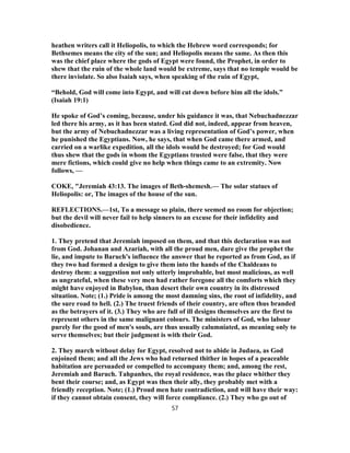 heathen writers call it Heliopolis, to which the Hebrew word corresponds; for
Bethsemes means the city of the sun; and Heliopolis means the same. As then this
was the chief place where the gods of Egypt were found, the Prophet, in order to
shew that the ruin of the whole land would be extreme, says that no temple would be
there inviolate. So also Isaiah says, when speaking of the ruin of Egypt,
“Behold, God will come into Egypt, and will cut down before him all the idols.”
(Isaiah 19:1)
He spoke of God’s coming, because, under his guidance it was, that Nebuchadnezzar
led there his army, as it has been stated. God did not, indeed, appear from heaven,
but the army of Nebuchadnezzar was a living representation of God’s power, when
he punished the Egyptians. Now, he says, that when God came there armed, and
carried on a warlike expedition, all the idols would be destroyed; for God would
thus shew that the gods in whom the Egyptians trusted were false, that they were
mere fictions, which could give no help when things came to an extremity. Now
follows, —
COKE, "Jeremiah 43:13. The images of Beth-shemesh.— The solar statues of
Heliopolis: or, The images of the house of the sun.
REFLECTIONS.—1st, To a message so plain, there seemed no room for objection;
but the devil will never fail to help sinners to an excuse for their infidelity and
disobedience.
1. They pretend that Jeremiah imposed on them, and that this declaration was not
from God. Johanan and Azariah, with all the proud men, dare give the prophet the
lie, and impute to Baruch's influence the answer that he reported as from God, as if
they two had formed a design to give them into the hands of the Chaldeans to
destroy them: a suggestion not only utterly improbable, but most malicious, as well
as ungrateful, when these very men had rather foregone all the comforts which they
might have enjoyed in Babylon, than desert their own country in its distressed
situation. Note; (1.) Pride is among the most damning sins, the root of infidelity, and
the sure road to hell. (2.) The truest friends of their country, are often thus branded
as the betrayers of it. (3.) They who are full of ill designs themselves are the first to
represent others in the same malignant colours. The ministers of God, who labour
purely for the good of men's souls, are thus usually calumniated, as meaning only to
serve themselves; but their judgment is with their God.
2. They march without delay for Egypt, resolved not to abide in Judaea, as God
enjoined them; and all the Jews who had returned thither in hopes of a peaceable
habitation are persuaded or compelled to accompany them; and, among the rest,
Jeremiah and Baruch. Tahpanhes, the royal residence, was the place whither they
bent their course; and, as Egypt was then their ally, they probably met with a
friendly reception. Note; (1.) Proud men hate contradiction, and will have their way:
if they cannot obtain consent, they will force compliance. (2.) They who go out of
57
 