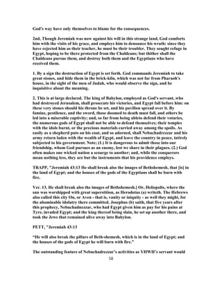 God's way have only themselves to blame for the consequences.
2nd, Though Jeremiah was now against his will in this strange land, God comforts
him with the visits of his grace, and employs him to denounce his wrath: since they
have rejected him as their teacher, he must be their troubler. They sought refuge in
Egypt, hoping to be there protected from the Chaldeans; but thither shall the
Chaldeans pursue them, and destroy both them and the Egyptians who have
received them.
1. By a sign the destruction of Egypt is set forth. God commands Jeremiah to take
great stones, and hide them in the brick-kiln, which was not far from Pharaoh's
house, in the sight of the men of Judah, who would observe the sign, and be
inquisitive about the meaning.
2. This is at large declared. The king of Babylon, employed as God's servant, who
had destroyed Jerusalem, shall prosecute his victories, and Egypt fall before him: on
these very stones should his throne be set, and his pavilion spread over it. By
famine, pestilence, and the sword, those doomed to death must fall, and others be
led into a miserable captivity; and, so far from being ableto defend their votaries,
the numerous gods of Egypt shall not be able to defend themselves; their temples
with the idols burnt, or the precious materials carried away among the spoils. As
easily as a shepherd puts on his coat, and so adorned, shall Nebuchadrezzar and his
army return laden with the wealth of Egypt, and leave the country in peace, intirely
subjected to his government. Note; (1.) It is dangerous to admit those into our
friendship, whom God pursues as an enemy, lest we share in their plagues. (2.) God
often makes one wicked nation a scourge to another; and, while the conquerors
mean nothing less, they are but the instruments that his providence employs.
TRAPP, "Jeremiah 43:13 He shall break also the images of Bethshemesh, that [is] in
the land of Egypt; and the houses of the gods of the Egyptians shall he burn with
fire.
Ver. 13. He shall break also the images of Bethshemesh.] Or, Heliopolis, where the
sun was worshipped with great superstition, as Herodotus (a) writeth. The Hebrews
also called this city On, or Aven - that is, vanity or iniquity - as well they might, for
the abominable idolatry there committed. Josephus (b) saith, that five years after
this prophecy, Nebuchadnezzar, who had Egypt given him as pay for his pains at
Tyre, invaded Egypt; and the king thereof being slain, he set up another there, and
took the Jews that remained alive away into Babylon.
PETT, "Jeremiah 43:13
“He will also break the pillars of Beth-shemesh, which is in the land of Egypt; and
the houses of the gods of Egypt he will burn with fire.”
The outstanding feature of Nebuchadrezzar’s activities as YHWH’s servant would
58
 