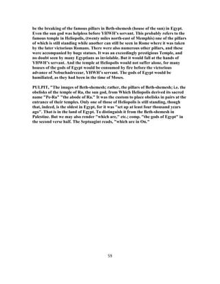 be the breaking of the famous pillars in Beth-shemesh (house of the sun) in Egypt.
Even the sun god was helpless before YHWH’s servant. This probably refers to the
famous temple in Heliopolis, (twenty miles north-east of Memphis) one of the pillars
of which is still standing while another can still be seen in Rome where it was taken
by the later victorious Romans. There were also numerous other pillars, and these
were accompanied by huge statues. It was an exceedingly prestigious Temple, and
no doubt seen by many Egyptians as inviolable. But it would fall at the hands of
YHWH’s servant. And the temple at Heliopolis would not suffer alone, for many
houses of the gods of Egypt would be consumed by fire before the victorious
advance of Nebuchadrezzar, YHWH’s servant. The gods of Egypt would be
humiliated, as they had been in the time of Moses.
PULPIT, "The images of Beth-shemesh; rather, the pillars of Beth-shemesh; i.e. the
obelisks of the temple of Ra, the sun god, from Which Heliopolis derived its sacred
name "Pe-Ra" "the abode of Ra." It was the custom to place obelisks in pairs at the
entrance of their temples. Only one of those of Heliopolis is still standing, though
that, indeed, is the oldest in Egypt, for it was "set up at least four thousand years
ago". That is in the land of Egypt. To distinguish it from the Beth-shemesh in
Palestine. But we may also render "which are," etc.; comp. "the gods of Egypt" in
the second verse half. The Septuagint reads, "which are in On."
59
 