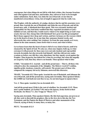 courageous; but when things do not fall in with their wishes, they become ferocious
and rebel against God and men, and besides, they will never bear to be brought
under submission. Such, then, was John the son of Kareah: at one time he
manifested extraordinary virtue, but at length it appeared what he really was.
The Prophet, with the authority of a judge, declares that he and his associates were
proud: then Azariah the son of Hoshaiah, and John the son of Kareah, and all the
proud men, said, A falsehood dost thou speak. This was extremely insolent and
reproachful; for they had lately testified that they regarded Jeremiah as God’s
faithful servant, and that they would receive whatever he might bring as God’s true
oracle; but now they charge him with falsehood! how great was this presumption!
But it hence appears how deep and various, and how tortuous are the recesses which
are in the hearts of men; for at one time they announce honied words, and
afterwards they utter nothing’ but virulence. So from the same mouth, as it were,
almost in the same moment, comes forth what is sweet; and what is bitter.
Let us hence learn that the heart of man is full of every kind of deceit, until it be
cleansed by the Spirit of God. We also see, when once impiety boils up, to what
extremes it will proceed; for these men were not only insolent and reproachful
towards Jeremiah, but also towards God himself. And they did not now make
evasions as before, nor did they raise objections; but they openly raved against the
Prophet. Thus hypocrisy has indeed for a time its coverings, but when the ungodly
are urged by God, then they observe no bounds: Thou speakest what is false
COKE, "Jeremiah 43:2. Azariah—and all the proud men— That is, all those who
refused to obey the commands of the Almighty. The Hebrew word ‫זדים‬ zeidiim,
signifies pride, insolence, temerity, self-conceit. The greater part of those who
composed the company led on by Johanan, answered this character.
TRAPP, "Jeremiah 43:2 Then spake Azariah the son of Hoshaiah, and Johanan the
son of Kareah, and all the proud men, saying unto Jeremiah, Thou speakest falsely:
the LORD our God hath not sent thee to say, Go not into Egypt to sojourn there:
Ver. 2. Then spake Azariah.] See on Jeremiah 42:1.
And all the proud men.] Pride is the root of rebellion. See Jeremiah 13:15. These
men’s pride budded, {as Ezekiel 7:10} and as the leprosy, brake forth in their
foreheads. See Hosea 7:1. {See Trapp on "Hosea 7:1"}
Saying unto Jeremiah, Thou speakest falsely.] By this foul aspersion, not proven at
all, they seek to discredit his prophecy, like as the Jews do to this day the New
Testament, and the Papists the Book of Martyrs and other monuments of the
Church, saying of them, So many lines, so many lies.
PETT, "Jeremiah 43:2-3
8
 