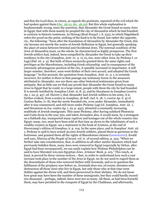 and that the Lord then, in return, as regards the penitents, repented of the evil which He
had spoken against them (Jer_26:13, Jer_26:19). But this whole explanation is
fundamentally wrong, since the assertion, that Alexander the Great found so many Jews
in Egypt, that with them mainly he peopled the city of Alexandria which he had founded,
is contrary to historic testimony. In Herzog (Real-Encycl. i. S. 235), to which Nägelsbach
refers for proof on the point, nothing of the kind is to be found, but rather the opposite,
viz., the following: "Soon after the foundation of Alexandria by Alexander the Great, this
city became not merely the centre of Jewish Hellenism in Egypt, but generally speaking
the place of union between Oriental and Occidental Jews. The external condition of the
Jews of Alexandria must, on the whole, be characterized as highly prosperous. The first
Jewish settlers had, indeed, been compelled by Alexander the Great to take up their
residence in the city (Josephus, Antt. xv. 3. 1); so, too, were other Jews, by Ptolemy I. or
Lagi (ibid. xii. 2. 4). But both of these monarchs granted them the same rights and
privileges as the Macedonians, including Greek citizenship; and in consequence of the
extremely advantageous position of the city, it speedily increased in importance. A still
larger number, therefore, soon went thither of their own accord, and adopted the Greek
language." In this account, the quotation from Josephus, Antt. xv. 3. 1, is certainly
incorrect; for neither is there in that passage any testimony borne to the measures
attributed to Alexander, nor are there any other historical testimonies given from
antiquity. But as little can we find any proofs that Alexander the Great found so many
Jews in Egypt that he could, to a large extent, people with them the city he had founded.
It is merely testified by Josephus (Antt. xi. 8. 5), and by Hecataeus in Josephus (contra
Ap. i. 22; p. 457, ed. Haverc.), that Alexander had Jewish soldiers in his army; it is
further evident, from a notice in Josephus, de bell. Jud. ii. 18. 7, contra Ap. ii. 4) cf.
Curtius Rufus, iv. 8), that the newly founded city, even under Alexander, immediately
after it was commenced, and still more under Ptolemy Lagi (cf. Josephus, Antt. xii. 1,
and Hecataeus in Jos. contra Ap. i. 22, p. 455), attracted a constantly increasing
multitude of Jewish immigrants. This same Ptolemy, after having subdued Phoenicia
and Coele-Syria in the year 320, and taken Jerusalem also, it would seem, by a stratagem
on a Sabbath day, transported many captives and hostages out of the whole country into
Egypt; many, too, must have been sold at that time as slaves to the inhabitants of such a
wealthy country as Egypt: see a statement in the book of Aristeas, at the end of
Havercamp's edition of Josephus, ii. p. 104. In the same place, and in Josephus' Antt. xii.
1, Ptolemy is said to have armed 30,000 Jewish soldiers, placed them as garrisons in the
fortresses, and granted them all the rights of Macedonian citizens (ἰσοπολιτεία). Ewald
well says, History of the People of Israel, vol. iv. of second edition, p. 254: "When we
further take into consideration, that, in addition to all other similar disasters which had
previously befallen them, many Jews were removed to Egypt (especially by Ochus, after
Egypt had been reconquered), we can easily explain how Ptolemy Philadelphus can be
said to have liberated 100,000 Egyptian Jews. Aristeas' Book, p. 105." This much, at
least, is proved by these various notices, - that, in order to understand how such a vast
increase took place in the number of the Jews in Egypt, we do not need to regard them as
the descendants of those who removed thither with Jeremiah, and so to question the
fulfilment of the prophecy now before us. Jeremiah does not, of course, threaten with
destruction all those Jews who live in Egypt, but only those who at that time went
thither against the divine will, and there persevered in their idolatry. We do not know
how great may have been the number of these immigrants, but they could hardly exceed
two thousand, - perhaps, indeed, there were not so many. All these, as had been foretold
them, may have perished in the conquest of Egypt by the Chaldeans, and afterwards,
113
 