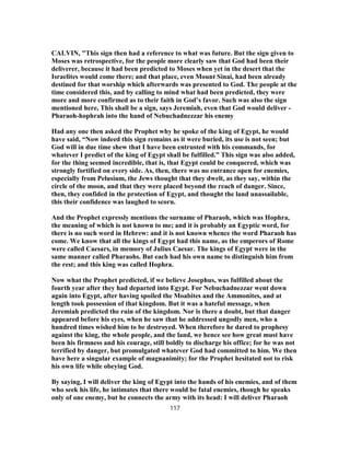 CALVIN, "This sign then had a reference to what was future. But the sign given to
Moses was retrospective, for the people more clearly saw that God had been their
deliverer, because it had been predicted to Moses when yet in the desert that the
Israelites would come there; and that place, even Mount Sinai, had been already
destined for that worship which afterwards was presented to God. The people at the
time considered this, and by calling to mind what had been predicted, they were
more and more confirmed as to their faith in God’s favor. Such was also the sign
mentioned here, This shall be a sign, says Jeremiah, even that God would deliver -
Pharaoh-hophrah into the hand of Nebuchadnezzar his enemy
Had any one then asked the Prophet why he spoke of the king of Egypt, he would
have said, “Now indeed this sign remains as it were buried, its use is not seen; but
God will in due time shew that I have been entrusted with his commands, for
whatever I predict of the king of Egypt shall be fulfilled.” This sign was also added,
for the thing seemed incredible, that is, that Egypt could be conquered, which was
strongly fortified on every side. As, then, there was no entrance open for enemies,
especially from Pelusium, the Jews thought that they dwelt, as they say, within the
circle of the moon, and that they were placed beyond the reach of danger. Since,
then, they confided in the protection of Egypt, and thought the land unassailable,
this their confidence was laughed to scorn.
And the Prophet expressly mentions the surname of Pharaoh, which was Hophra,
the meaning of which is not known to me; and it is probably an Egyptic word, for
there is no such word in Hebrew: and it is not known whence the word Pharaoh has
come. We know that all the kings of Egypt had this name, as the emperors of Rome
were called Caesars, in memory of Julius Caesar. The kings of Egypt were in the
same manner called Pharaohs. But each had his own name to distinguish him from
the rest; and this king was called Hophra.
Now what the Prophet predicted, if we believe Josephus, was fulfilled about the
fourth year after they had departed into Egypt. For Nebuchadnezzar went down
again into Egypt, after having spoiled the Moabites and the Ammonites, and at
length took possession of that kingdom. But it was a hateful message, when
Jeremiah predicted the ruin of the kingdom. Nor is there a doubt, but that danger
appeared before his eyes, when he saw that he addressed ungodly men, who a
hundred times wished him to be destroyed. When therefore he dared to prophesy
against the king, the whole people, and the land, we hence see how great must have
been his firmness and his courage, still boldly to discharge his office; for he was not
terrified by danger, but promulgated whatever God had committed to him. We then
have here a singular example of magnanimity; for the Prophet hesitated not to risk
his own life while obeying God.
By saying, I will deliver the king of Egypt into the hands of his enemies, and of them
who seek his life, he intimates that there would be fatal enemies, though he speaks
only of one enemy, but he connects the army with its head: I will deliver Pharaoh
117
 