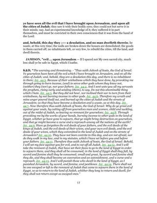 ye have seen all the evil that I have brought upon Jerusalem, and upon all
the cities of Judah; they saw it with their bodily eyes; they could not but serve it in
their minds; nay, had an experimental knowledge of it; they suffered it in part
themselves, and must be convicted in their own consciences that it was from the hand of
the Lord:
and, behold, this day they are a desolation, and no man dwelleth therein; lie
waste, at this very time; the walls are broken down the houses are demolished; the goods
in them carried off; no inhabitants left, or very few, to rebuild the cities, till the land, and
dwell therein.
JAMISON, "evil ... upon Jerusalem — If I spared not My own sacred city, much
less shall ye be safe in Egypt, which I loathe.
K&D, "The warning and threatening. - "Thus saith Jahveh of hosts, the God of Israel:
Ye yourselves have been all the evil which I have brought on Jerusalem, and on all the
cities of Judah; and, behold, they are a desolation this day, and there is no inhabitant
in them; Jer_44:3. Because of their wickedness which they have done, by provoking me
through going to burn incense, (and) to serve other gods whom they knew not,
(neither) they (nor) ye, nor your fathers. Jer_44:4. And I sent unto you all my servants
the prophets, rising early and sending (them), to say, Do not this abominable thing
which I hate. Jer_44:5. But they did not hear, nor inclined their ear to turn from their
wickedness, by not burning incense to other gods. Jer_44:6. Therefore my wrath and
mine anger poured itself out, and burned up the cities of Judah and the streets of
Jerusalem; so that they have become a desolation and a waste, as at this day. Jer_
44:7. Now therefore thus saith Jahveh of hosts, the God of Israel: Why do ye great evil
against your souls, by cutting off from yourselves man and women, child and suckling,
out of the midst of Judah, so leaving no remnant for yourselves; Jer_44:8. Through
provoking me by the works of your hands, burning incense to other gods in the land of
Egypt, whither ye have gone to sojourn, that ye might bring destruction on yourselves,
and that ye might become a curse and a reproach among all the nations of the earth?
Jer_44:9. Have ye forgotten the evil deeds of your fathers, and the evil deeds of the
kings of Judah, and the evil deeds of their wives, and your own evil deeds, and the evil
deeds of your wives, which they committed in the land of Judah and on the streets of
Jerusalem? Jer_44:10. They have not been contrite to this day, and are not afraid, nor
do they walk in my law, and in my statutes, which I have set before you and before
your fathers. Jer_44:11. Therefore thus saith Jahveh of hosts, the God of Israel: Behold,
I will set my face against you for evil, and to cut off all Judah. Jer_44:12. And I will
take the remnant of Judah, that have set their faces to go to the land of Egypt in order
to sojourn there, and they shall all be consumed; in the land of Egypt shall they fall, by
sword and famine shall they be consumed; small and great, by sword and famine shall
they die, and they shall become an execration and an astonishment, and a curse and a
reproach. Jer_44:13. And I will punish those who dwell in the land of Egypt, as I
punished Jerusalem, by sword, and famine, and pestilence. Jer_44:14. There shall not
be one escaped or left to the remnant of Judah that came to sojourn there in the land of
Egypt, so as to return to the land of Judah, whither they long to return and dwell; for
they shall not return except as escaped ones."
17
 