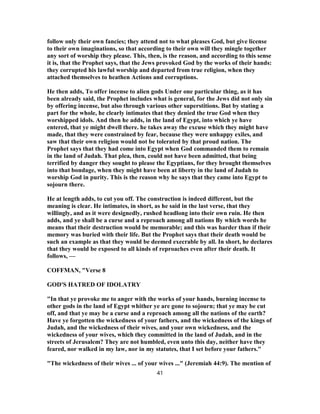 follow only their own fancies; they attend not to what pleases God, but give license
to their own imaginations, so that according to their own will they mingle together
any sort of worship they please. This, then, is the reason, and according to this sense
it is, that the Prophet says, that the Jews provoked God by the works of their hands:
they corrupted his lawful worship and departed from true religion, when they
attached themselves to heathen Actions and corruptions.
He then adds, To offer incense to alien gods Under one particular thing, as it has
been already said, the Prophet includes what is general, for the Jews did not only sin
by offering incense, but also through various other superstitions. But by stating a
part for the whole, he clearly intimates that they denied the true God when they
worshipped idols. And then he adds, in the land of Egypt, into which ye have
entered, that ye might dwell there. he takes away the excuse which they might have
made, that they were constrained by fear, because they were unhappy exiles, and
saw that their own religion would not be tolerated by that proud nation. The
Prophet says that they had come into Egypt when God commanded them to remain
in the land of Judah. That plea, then, could not have been admitted, that being
terrified by danger they sought to please the Egyptians, for they brought themselves
into that bondage, when they might have been at liberty in the land of Judah to
worship God in purity. This is the reason why he says that they came into Egypt to
sojourn there.
He at length adds, to cut you off. The construction is indeed different, but the
meaning is clear. He intimates, in short, as he said in the last verse, that they
willingly, and as it were designedly, rushed headlong into their own ruin. He then
adds, and ye shall be a curse and a reproach among all nations By which words he
means that their destruction would be memorable; and this was harder than if their
memory was buried with their life. But the Prophet says that their death would be
such an example as that they would be deemed execrable by all. In short, he declares
that they would be exposed to all kinds of reproaches even after their death. It
follows, —
COFFMAN, "Verse 8
GOD'S HATRED OF IDOLATRY
"In that ye provoke me to anger with the works of your hands, burning incense to
other gods in the land of Egypt whither ye are gone to sojourn; that ye may be cut
off, and that ye may be a curse and a reproach among all the nations of the earth?
Have ye forgotten the wickedness of your fathers, and the wickedness of the kings of
Judah, and the wickedness of their wives, and your own wickedness, and the
wickedness of your wives, which they committed in the land of Judah, and in the
streets of Jerusalem? They are not humbled, even unto this day, neither have they
feared, nor walked in my law, nor in my statutes, that I set before your fathers."
"The wickedness of their wives ... of your wives ..." (Jeremiah 44:9). The mention of
41
 