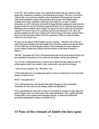 CALVIN, "He confirms in this verse what he had said in the last, that he would
again take vengeance on impiety, as he had done previously. The Jews were before
visited with a very grievous calamity, when inebriated with prosperity; but now,
when God would have shaken from off them their torpor, the Prophet justly
reminds them of the calamities which they had suffered: As, then, I visited
Jerusalem, so will I visit those who dwell in Egypt But the argument is also from the
greater to the less; for if God had not spared the holy city, in which he had chosen a
habitation, how should he spare Egypt? for Egypt was not worthy that God should
regard it. We know that it was a profane and an accursed land. It was, then, the
greatest madness for the Jews to hope to be safe in Egypt, when they could not have
been so in the holy land, which was God’s sanctuary, which was their heritage,
which was even God’s rest.
We now see the object of the Prophet; for he set before · them the ruin of the city
and of the land of Judah, that they might know that they could not escape the hand
of God while they dwelt in Egypt contrary to his command, for God would be a
severer judge to them there than he had been before in the land of Judah. It
follows, —
TRAPP, "Jeremiah 44:13 For I will punish them that dwell in the land of Egypt, as I
have punished Jerusalem, by the sword, by the famine, and by the pestilence:
Ver. 13. For I will punish them.] Let them never think that they shall one day be
settled again in their own country; they could easily come down into Egypt.
“ Sed revocare gradum,” &c. “Hic labor,” &c.
I will watch them for ever going back again; let them set their hearts at rest for that
matter, it will never be.
PETT, "Jeremiah 44:13
“For I will punish those who dwell in the land of Egypt, as I have punished
Jerusalem, by the sword, by the famine, and by the pestilence,”
For in committing the same sins as those in Jerusalem by turning to other gods, the
gods of Egypt, they were deserving of the same punishment. They equally therefore
would suffer sword, famine and contagious disease, as indeed Jeremiah had
previously prophesied (compare Jeremiah 42:17).
14 None of the remnant of Judah who have gone
54
 