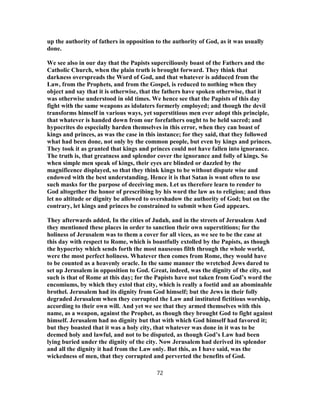 up the authority of fathers in opposition to the authority of God, as it was usually
done.
We see also in our day that the Papists superciliously boast of the Fathers and the
Catholic Church, when the plain truth is brought forward. They think that
darkness overspreads the Word of God, and that whatever is adduced from the
Law, from the Prophets, and from the Gospel, is reduced to nothing when they
object and say that it is otherwise, that the fathers have spoken otherwise, that it
was otherwise understood in old times. We hence see that the Papists of this day
fight with the same weapons as idolaters formerly employed; and though the devil
transforms himself in various ways, yet superstitious men ever adopt this principle,
that whatever is handed down from our forefathers ought to be held sacred; and
hypocrites do especially harden themselves in this error, when they can boast of
kings and princes, as was the case in this instance; for they said, that they followed
what had been done, not only by the common people, but even by kings and princes.
They took it as granted that kings and princes could not have fallen into ignorance.
The truth is, that greatness and splendor cover the ignorance and folly of kings. So
when simple men speak of kings, their eyes are blinded or dazzled by the
magnificence displayed, so that they think kings to be without dispute wise and
endowed with the best understanding. Hence it is that Satan is wont often to use
such masks for the purpose of deceiving men. Let us therefore learn to render to
God altogether the honor of prescribing by his word the law as to religion; and thus
let no altitude or dignity be allowed to overshadow the authority of God; but on the
contrary, let kings and princes be constrained to submit when God appears.
They afterwards added, In the cities of Judah, and in the streets of Jerusalem And
they mentioned these places in order to sanction their own superstitions; for the
holiness of Jerusalem was to them a cover for all vices, as we see to be the case at
this day with respect to Rome, which is boastfully extolled by the Papists, as though
the hypocrisy which sends forth the most nauseous filth through the whole world,
were the most perfect holiness. Whatever then comes from Rome, they would have
to be counted as a heavenly oracle. In the same manner the wretched Jews dared to
set up Jerusalem in opposition to God. Great, indeed, was the dignity of the city, not
such is that of Rome at this day; for the Papists have not taken from God’s word the
encomiums, by which they extol that city, which is really a foetid and an abominable
brothel. Jerusalem had its dignity from God himself; but the Jews in their folly
degraded Jerusalem when they corrupted the Law and instituted fictitious worship,
according to their own will. And yet we see that they armed themselves with this
name, as a weapon, against the Prophet, as though they brought God to fight against
himself. Jerusalem had no dignity but that with which God himself had favored it;
but they boasted that it was a holy city, that whatever was done in it was to be
deemed holy and lawful, and not to be disputed, as though God’s Law had been
lying buried under the dignity of the city. Now Jerusalem had derived its splendor
and all the dignity it had from the Law only. But this, as I have said, was the
wickedness of men, that they corrupted and perverted the benefits of God.
72
 