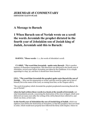 JEREMIAH 45 COMMENTARY
EDITED BY GLENN PEASE
A Message to Baruch
1 When Baruch son of Neriah wrote on a scroll
the words Jeremiah the prophet dictated in the
fourth year of Jehoiakim son of Josiah king of
Judah, Jeremiah said this to Baruch:
BARNES, "These words - i. e., the words of Jehoiakim’s scroll.
CLARKE, "The word that Jeremiah - spake unto Baruch - This is another
instance of shameless transposition. This discourse was delivered in the fourth year of
Jehoiakim, several years before Jerusalem was taken by the Chaldeans. It is a simple
appendage to chap. 36, and there it should have been inserted.
GILL, "The word that Jeremiah the prophet spake unto Baruch the son of
Neriah,.... Who was his amanuensis or scribe; and this word he spake not to him of
himself, but in the name of the Lord, as coming from him; so the Targum calls it,
"the word of prophecy which Jeremiah the prophet prophesied concerning Baruch the
son of Neriah:''
when he had written these words in a book at the mouth of Jeremiah; not
what immediately precede, concerning the destruction of the Jews in Egypt; which were
delivered out many years after the writing of the roll by Baruch here referred to; and
which was done, as here said,
in the fourth year of Jehoiakim the son of Josiah king of Judah; which was
eighteen years before the destruction of Jerusalem; so that this prophecy does not stand
in order, which would more properly have followed the thirty sixth chapter; where we
1
 