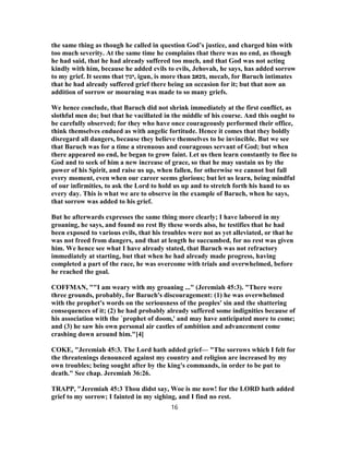 the same thing as though he called in question God’s justice, and charged him with
too much severity. At the same time he complains that there was no end, as though
he had said, that he had already suffered too much, and that God was not acting
kindly with him, because he added evils to evils, Jehovah, he says, has added sorrow
to my grief. It seems that ‫,יגון‬ igun, is more than ‫,מכאב‬ mecab, for Baruch intimates
that he had already suffered grief there being an occasion for it; but that now an
addition of sorrow or mourning was made to so many griefs.
We hence conclude, that Baruch did not shrink immediately at the first conflict, as
slothful men do; but that he vacillated in the middle of his course. And this ought to
be carefully observed; for they who have once courageously performed their office,
think themselves endued as with angelic fortitude. Hence it comes that they boldly
disregard all dangers, because they believe themselves to be invincible. But we see
that Baruch was for a time a strenuous and courageous servant of God; but when
there appeared no end, he began to grow faint. Let us then learn constantly to flee to
God and to seek of him a new increase of grace, so that he may sustain us by the
power of his Spirit, and raise us up, when fallen, for otherwise we cannot but fall
every moment, even when our career seems glorious; but let us learn, being mindful
of our infirmities, to ask the Lord to hold us up and to stretch forth his hand to us
every day. This is what we are to observe in the example of Baruch, when he says,
that sorrow was added to his grief.
But he afterwards expresses the same thing more clearly; I have labored in my
groaning, he says, and found no rest By these words also, he testifies that he had
been exposed to various evils, that his troubles were not as yet alleviated, or that he
was not freed from dangers, and that at length he succumbed, for no rest was given
him. We hence see what I have already stated, that Baruch was not refractory
immediately at starting, but that when he had already made progress, having
completed a part of the race, he was overcome with trials and overwhelmed, before
he reached the goal.
COFFMAN, ""I am weary with my groaning ..." (Jeremiah 45:3). "There were
three grounds, probably, for Baruch's discouragement: (1) he was overwhelmed
with the prophet's words on the seriousness of the peoples' sin and the shattering
consequences of it; (2) he had probably already suffered some indignities because of
his association with the `prophet of doom,' and may have anticipated more to come;
and (3) he saw his own personal air castles of ambition and advancement come
crashing down around him."[4]
COKE, "Jeremiah 45:3. The Lord hath added grief— "The sorrows which I felt for
the threatenings denounced against my country and religion are increased by my
own troubles; being sought after by the king's commands, in order to be put to
death." See chap. Jeremiah 36:26.
TRAPP, "Jeremiah 45:3 Thou didst say, Woe is me now! for the LORD hath added
grief to my sorrow; I fainted in my sighing, and I find no rest.
16
 