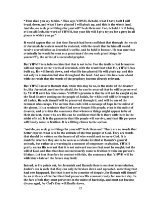 “Thus shall you say to him, ‘Thus says YHWH. Behold, what I have built I will
break down, and what I have planted I will pluck up, and this in the whole land.
And do you seek great things for yourself? Seek them not. For, behold, I will bring
evil on all flesh, the word of YHWH, but your life will I give to you for a prey in all
places to which you go.”
It would appear that at that time Baruch had been confident that through the words
of Jeremiah Jerusalem would be restored, with the result that he himself would
receive accreditation as Jeremiah’s scribe, and be held in honour. He was sure that
eventually he would be seen as a great man (‘do you seek great things for
yourself?’), the scribe of a successful prophet.
But YHWH here informs him that that is not to be. For the truth is that Jerusalem
will not repent at the words of Jeremiah, with the result that what He, YHWH, has
built up, He will break down, and what He has planted He will pluck up, and this
not only in Jerusalem but also throughout the land. And now this has come about
with the result that the words of the prophecy become directly relevant.
But YHWH assures Baruch that, while this may be so, in the midst of the disaster
he, like Jeremiah, need not be afraid, for he can be assured that he will be preserved
by YHWH until his time comes. YHWH’s promise is that he will not be caught up in
the final disaster coming on the people of Judah, for whilst evil will be brought on
all Judah, Baruch himself will be preserved through it, and will be one of the
remnant who escape. The section thus ends with a message of hope in the midst of
the gloom. It is a reminder that God never forgets His people, even in the midst of
disaster, and provides the assurance that whenever things might appear to be at
their darkest, those who are His can be confident that He is there with them in the
midst of it all. It is the guarantee that His people will survive, and that His purposes
will finally come to fruition. It is a fitting climax to the section.
‘And do you seek great things for yourself? Seek them not.’ There are no words that
better express what is to be the attitude of the true people of God. They are words
that should be written on the hearts of all who would seek to serve God. It is
doubtful whether they are to be seen as a rebuke levelled at Baruch’s general
attitude, but rather as a warning in a moment of temporary exultation. YHWH
gently warns His servant that it is not outward success that must be sought, but the
will of God, and that that does not necessarily come to fruition within one person’s
lifetime. Let him therefore be content with this, the assurance that YHWH will be
with him whatever the future may hold.
Indeed, as He points out, for Jeremiah and Baruch there is no short term solution.
Judah’s sin is such that they can only be broken down and uprooted, something that
had now happened. But that is not to be a matter of despair, for Baruch will himself
be an evidence of the fact that God preserves His remnant ready for another day. In
the face of this they must persevere in the midst of hardship, and must not become
discouraged, for God’s Day will finally dawn.
22
 