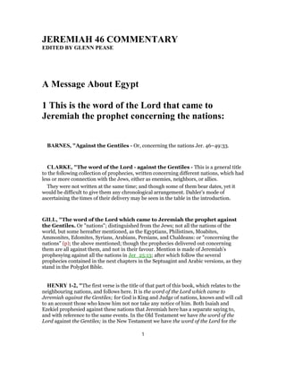 JEREMIAH 46 COMMENTARY
EDITED BY GLENN PEASE
A Message About Egypt
1 This is the word of the Lord that came to
Jeremiah the prophet concerning the nations:
BARNES, "Against the Gentiles - Or, concerning the nations Jer. 46–49:33.
CLARKE, "The word of the Lord - against the Gentiles - This is a general title
to the following collection of prophecies, written concerning different nations, which had
less or more connection with the Jews, either as enemies, neighbors, or allies.
They were not written at the same time; and though some of them bear dates, yet it
would be difficult to give them any chronological arrangement. Dahler’s mode of
ascertaining the times of their delivery may be seen in the table in the introduction.
GILL, "The word of the Lord which came to Jeremiah the prophet against
the Gentiles. Or "nations"; distinguished from the Jews; not all the nations of the
world, but some hereafter mentioned, as the Egyptians, Philistines, Moabites,
Ammonites, Edomites, Syrians, Arabians, Persians, and Chaldeans: or "concerning the
nations" (p); the above mentioned; though the prophecies delivered out concerning
them are all against them, and not in their favour. Mention is made of Jeremiah's
prophesying against all the nations in Jer_25:13; after which follow the several
prophecies contained in the next chapters in the Septuagint and Arabic versions, as they
stand in the Polyglot Bible.
HENRY 1-2, "The first verse is the title of that part of this book, which relates to the
neighbouring nations, and follows here. It is the word of the Lord which came to
Jeremiah against the Gentiles; for God is King and Judge of nations, knows and will call
to an account those who know him not nor take any notice of him. Both Isaiah and
Ezekiel prophesied against these nations that Jeremiah here has a separate saying to,
and with reference to the same events. In the Old Testament we have the word of the
Lord against the Gentiles; in the New Testament we have the word of the Lord for the
1
 