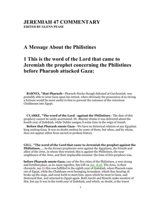 JEREMIAH 47 COMMENTARY
EDITED BY GLENN PEASE
A Message About the Philistines
1 This is the word of the Lord that came to
Jeremiah the prophet concerning the Philistines
before Pharaoh attacked Gaza:
BARNES, "that Pharaoh - Pharaoh-Necho though defeated at Carchemish, was
probably able to seize Gaza upon his retreat, when obviously the possession of so strong
a fortress would be most useful to him to prevent the entrance of the victorious
Chaldaeans into Egypt.
CLARKE, "The word of the Lord - against the Philistines - The date of this
prophecy cannot be easily ascertained. Dr. Blayney thinks it was delivered about the
fourth year of Zedekiah, while Dahler assigns it some time in the reign of Josiah.
Before that Pharaoh smote Gaza - We have no historical relation of any Egyptian
king smiting Gaza. It was no doubt smitten by some of them; but when, and by whom,
does not appear either from sacred or profane history.
GILL, "The word of the Lord that came to Jeremiah the prophet against the
Philistines,.... As the former prophecies were against the Egyptians, the friends and
allies of the Jews, in whom they trusted; this is against the Philistines, the near
neighbours of the Jews, and their implacable enemies: the time of this prophecy was,
before Pharaoh smote Gaza; one of the five cities of the Philistines, a very strong
and fortified place, as its name signifies; See Gill on Act_8:26. The Jews, in their
chronicle, say (t) this was fulfilled in the eighth year of Zedekiah, when Pharaoh came
out of Egypt, while the Chaldeans were besieging Jerusalem; which they hearing of,
broke up the siege, and went forth to meet him; upon which he went to Gaza, and
destroyed that, and returned to Egypt again. Both Jarchi and Kimchi make mention of
this, but say it was in the tenth year of Zedekiah; and which, no doubt, is the truest
1
 