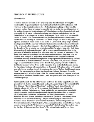 PROPHECY ON THE PHILISTINES.
EXPOSITION
It is clear from the contents of the prophecy (and the inference is thoroughly
confirmed by its position) that it was written after the battle of Carchemish, with
reference to the dreaded northern foe—Nebuchadnezzar, King of Babylon. The
prophecy against Egypt precedes, because Egypt was by far the most important of
the nations threatened by the advance of Nebuchadnezzar. But chronologically and
geographically, it ought rather to have been placed at the end of the series, for
Palestine had to be conquered before a design upon Egypt could have a reasonable
chance of success. The commentators have given themselves much unnecessary
trouble with the heading in Jeremiah 47:1, which assigns the date of the prophecy to
a period prior (as it would seem) to the battle of Carchemish. They forget that the
headings are not to be received without criticism as historical evidence for the date
of the prophecies. Knowing, as we do, that the prophecies were edited, not only by
the disciples of the prophets, but by students of the Scriptures long after their time,
it is gratuitously embarrassing one's self to give as much historical weight to the
statement of a heading as to a clear inference from the contents of a prophecy. No
doubt Providence watched over the movements of the editors; they must even be
credited with a degree of inspiration, so far as moral and religious truths are
concerned; but they were not exempt from being dependent on the ordinary sources
of information in matters of history. It would seem, then, that, out of the various
sieges of Gaza in the last century of the Jewish state, one in particular had fixed
itself in the memory of the Jews; and it was not a siege by the Babylonians, but by
the Egyptians. Seeing a reference to Gaza in Jeremiah 47:5, a late editor of Jeremiah
appended to the heading already in existence the words, "before that Pharaoh smote
Gaza." He was wrong in so doing, but he only carried out, like many favourite
modern preachers, what has been called the atomistic method of exegesis, by which
a single verse is isolated from its context, and interpreted with total disregard of the
rest of the passage.
But which Pharaoh did this editor mean? and when did he lay siege to Gaza? The
general view is that he means Pharaoh-necho, who, according to Herodotus (2:159),
first defeated "the Syrians at Magdolus," and then "made himself master of
Cadytis, a large city of Syria." It is assumed that Magdolus is a mistake for
Megiddo, and that Cadytis means Gaza; and the former supposition is probable
enough (a similar confusion has been made by certain manuscripts at Matthew
15:39; comp. the Authorized and Revised Versions); but the latter is rather
doubtful. It is true that in Jeremiah 3:5 Herodotus speaks of "the country from
Phoenicia to the borders of the city Cadyfis" as belonging to "the Palestine
Syrians;" but is it not more probable that Herodotus mistook the position of
Jerusalem (Cadushta, "the holy (city)," in Aramaic) than that he called Gaza "a city
almost as large as Sardis"? Gaza was never called" the holy city;" Jerusalem was.
Sir Gardner Wilkinson (ap. Rawlinson's 'Herodotus') takes a different view.
12
 