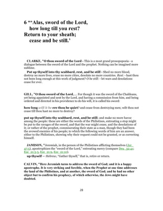 6 “‘Alas, sword of the Lord,
how long till you rest?
Return to your sheath;
cease and be still.’
CLARKE, "O thou sword of the Lord - This is a most grand prosopopoeia - a
dialogue between the sword of the Lord and the prophet. Nothing can be imagined more
sublime.
Put up thyself into thy scabbard, rest, and be still - Shed no more blood,
destroy no more lives, erase no more cities, desolate no more countries. Rest: - hast thou
not been long enough at this work of judgment? O be still: - let wars and desolations
cease for ever.
GILL, "O thou sword of the Lord,.... For though it was the sword of the Chaldeans,
yet being appointed and sent by the Lord, and having a commission from him, and being
ordered and directed in his providence to do his will, it is called his sword:
how long will it be ere thou be quiet? and cease from destroying men; wilt thou not
cease till thou hast no more to destroy?
put up thyself into thy scabbard, rest, and be still; and make no more havoc
among the people: these are either the words of the Philistines, entreating a stop might
be put to the ravages of the sword, and that the war might cease, and the desolations of
it; or rather of the prophet, commiserating their state as a man, though they had been
the avowed enemies of his people; to which the following words of him are an answer,
either to the Philistines, showing why their request could not be granted, or as correcting
himself.
JAMISON, "Jeremiah, in the person of the Philistines afflicting themselves (Jer_
47:5), apostrophizes the “sword of the Lord,” entreating mercy (compare Deu_32:41;
Eze_21:3-5, Eze_21:9, Eze_21:10).
up thyself — Hebrew, “Gather thyself,” that is, retire or return.
CALVIN, "Here Jeremiah turns to address the sword of God; and it is a happy
apostrophe. It is very striking and forcible, when the Prophet at one time addresses
the land of the Philistines, and at another, the sword of God; and he had no other
object but to confirm his prophecy, of which otherwise, the Jews might have
doubted.
28
 