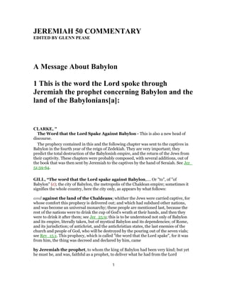 JEREMIAH 50 COMMENTARY
EDITED BY GLENN PEASE
A Message About Babylon
1 This is the word the Lord spoke through
Jeremiah the prophet concerning Babylon and the
land of the Babylonians[a]:
CLARKE, "
The Word that the Lord Spake Against Babylon - This is also a new head of
discourse.
The prophecy contained in this and the following chapter was sent to the captives in
Babylon in the fourth year of the reign of Zedekiah. They are very important; they
predict the total destruction of the Babylonish empire, and the return of the Jews from
their captivity. These chapters were probably composed, with several additions, out of
the book that was then sent by Jeremiah to the captives by the hand of Seraiah. See Jer_
51:59-64.
GILL, “The word that the Lord spake against Babylon,.... Or "to", of "of
Babylon" (c); the city of Babylon, the metropolis of the Chaldean empire; sometimes it
signifies the whole country, here the city only, as appears by what follows:
and against the land of the Chaldeans; whither the Jews were carried captive, for
whose comfort this prophecy is delivered out; and which had subdued other nations,
and was become an universal monarchy; these people are mentioned last, because the
rest of the nations were to drink the cup of God's wrath at their hands, and then they
were to drink it after them; see Jer_25:9; this is to be understood not only of Babylon
and its empire, literally taken, but of mystical Babylon and its dependencies; of Rome,
and its jurisdiction; of antichrist, and the antichristian states, the last enemies of the
church and people of God, who will be destroyed by the pouring out of the seven vials;
see Rev_15:1. This prophecy, which is called "the word that the Lord spake", for it was
from him, the thing was decreed and declared by him, came
by Jeremiah the prophet, to whom the king of Babylon had been very kind; but yet
he must be, and was, faithful as a prophet, to deliver what he had from the Lord
1
 