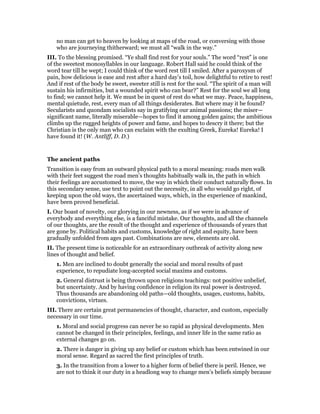 no man can get to heaven by looking at maps of the road, or conversing with those
who are journeying thitherward; we must all “walk in the way.”
III. To the blessing promised. “Ye shall find rest for your souls.” The word “rest” is one
of the sweetest monosyllables in our language. Robert Hall said he could think of the
word tear till he wept; I could think of the word rest till I smiled. After a paroxysm of
pain, how delicious is ease and rest after a hard day’s toil, how delightful to retire to rest!
And if rest of the body be sweet, sweeter still is rest for the soul. “The spirit of a man will
sustain his infirmities, but a wounded spirit who can bear?” Rest for the soul we all long
to find; we cannot help it. We must be in quest of rest do what we may. Peace, happiness,
mental quietude, rest, every man of all things desiderates. But where may it be found?
Secularists and quondam socialists say in gratifying our animal passions; the miser—
significant name, literally miserable—hopes to find it among golden gains; the ambitious
climbs up the rugged heights of power and fame, and hopes to descry it there; but the
Christian is the only man who can exclaim with the exulting Greek, Eureka! Eureka! I
have found it! (W. Antliff, D. D.)
The ancient paths
Transition is easy from an outward physical path to a moral meaning: roads men walk
with their feet suggest the road men’s thoughts habitually walk in, the path in which
their feelings are accustomed to move, the way in which their conduct naturally flows. In
this secondary sense, use text to point out the necessity, in all who would go right, of
keeping upon the old ways, the ascertained ways, which, in the experience of mankind,
have been proved beneficial.
I. Our boast of novelty, our glorying in our newness, as if we were in advance of
everybody and everything else, is a fanciful mistake. Our thoughts, and all the channels
of our thoughts, are the result of the thought and experience of thousands of years that
are gone by. Political habits and customs, knowledge of right and equity, have been
gradually unfolded from ages past. Combinations are new, elements are old.
II. The present time is noticeable for an extraordinary outbreak of activity along new
lines of thought and belief.
1. Men are inclined to doubt generally the social and moral results of past
experience, to repudiate long-accepted social maxims and customs.
2. General distrust is being thrown upon religions teachings: not positive unbelief,
but uncertainty. And by having confidence in religion its real power is destroyed.
Thus thousands are abandoning old paths—old thoughts, usages, customs, habits,
convictions, virtues.
III. There are certain great permanencies of thought, character, and custom, especially
necessary in our time.
1. Moral and social progress can never be so rapid as physical developments. Men
cannot be changed in their principles, feelings, and inner life in the same ratio as
external changes go on.
2. There is danger in giving up any belief or custom which has been entwined in our
moral sense. Regard as sacred the first principles of truth.
3. In the transition from a lower to a higher form of belief there is peril. Hence, we
are not to think it our duty in a headlong way to change men’s beliefs simply because
 