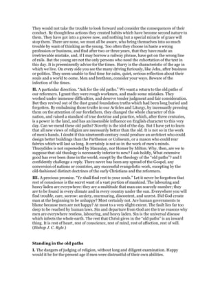 They would not take the trouble to look forward and consider the consequences of their
conduct. By thoughtless actions they created habits which have become second nature to
them. They have got into a groove now, and nothing but a special miracle of grace will
stop them. There are none, we must all be aware, who bring themselves into so much
trouble by want of thinking as the young. Too often they choose in haste a wrong
profession or business, and find after two or three years, that they have made an
irretrievable mistake, and, if I may borrow a railway phrase, have got on the wrong line
of rails. But the young are not the only persons who need the exhortation of the text in
this day. It is preeminently advice for the times. Hurry is the characteristic of the age in
which we live. On every side you see the many driving furiously, like Jehu, after business
or politics. They seem unable to find time for calm, quiet, serious reflection about their
souls and a world to come. Men and brethren, consider your ways. Beware of the
infection of the times.
II. A particular direction. “Ask for the old paths.” We want a return to the old paths of
our reformers. I grant they were rough workmen, and made some mistakes. They
worked under immense difficulties, and deserve tender judgment and fair consideration.
But they revived out of the dust grand foundation truths which had been long buried and
forgotten. By embalming those truths in our Articles and Liturgy, by incessantly pressing
them on the attention of our forefathers, they changed the whole character of this
nation, and raised a standard of true doctrine and practice, which, after three centuries,
is a power in the land, and has an insensible influence on English character to this very
day. Can we mend these old paths? Novelty is the idol of the day. But I have yet to learn
that all new views of religion are necessarily better than the old. It is not so in the work
of men’s hands. I doubt if this nineteenth century could produce an architect who could
design better buildings than the Parthenon or Coliseum, or a mason who could rear
fabrics which will last so long. It certainly is not so in the work of men’s minds.
Thucydides is not superseded by Macaulay, nor Homer by Milton. Why, then, are we to
suppose that old theology is necessarily inferior to new? I ask boldly, What extensive
good has ever been done in the world, except by the theology of the “old paths”? and I
confidently challenge a reply. There never has been any spread of the Gospel, any
conversion of nations or countries, any successful evangelistic work, excepting by the
old-fashioned distinct doctrines of the early Christians and the reformers.
III. A precious promise. “Ye shall find rest to your souls.” Let it never be forgotten that
rest of conscience is the secret want of a vast portion of mankind. The labouring and
heavy laden are everywhere: they are a multitude that man can scarcely number; they
are to be found in every climate and in every country under the sun. Everywhere you will
find trouble, care, sorrow: anxiety, murmuring, discontent, and unrest. Did God create
man at the beginning to be unhappy? Most certainly not. Are human governments to
blame because men are not happy? At most to a very slight extent. The fault lies far too
deep to be reached by human laws. Sin and departure from God are the true reasons why
men are everywhere restless, labouring, and heavy laden. Sin is the universal disease
which infects the whole earth. The rest that Christ gives in the “old paths” is an inward
thing. It is rest of heart, rest of conscience, rest of mind, rest of affection, rest of will.
(Bishop J. C. Ryle.)
Standing in the old paths
I. The dangers of judging of religion, without long and diligent examination. Happy
would it be for the present age if men were distrustful of their own abilities.
 