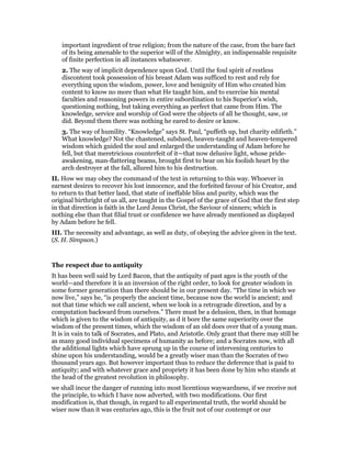 important ingredient of true religion; from the nature of the case, from the bare fact
of its being amenable to the superior will of the Almighty, an indispensable requisite
of finite perfection in all instances whatsoever.
2. The way of implicit dependence upon God. Until the foul spirit of restless
discontent took possession of his breast Adam was sufficed to rest and rely for
everything upon the wisdom, power, love and benignity of Him who created him
content to know no more than what He taught him, and to exercise his mental
faculties and reasoning powers in entire subordination to his Superior’s wish,
questioning nothing, but taking everything as perfect that came from Him. The
knowledge, service and worship of God were the objects of all he thought, saw, or
did. Beyond them there was nothing he eared to desire or know.
3. The way of humility. “Knowledge” says St. Paul, “puffeth up, but charity edifieth.”
What knowledge? Not the chastened, subdued, heaven-taught and heaven-tempered
wisdom which guided the soul and enlarged the understanding of Adam before he
fell, but that meretricious counterfeit of it—that now delusive light, whose pride-
awakening, man-flattering beams, brought first to bear on his foolish heart by the
arch destroyer at the fall, allured him to his destruction.
II. How we may obey the command of the text in returning to this way. Whoever in
earnest desires to recover his lost innocence, and the forfeited favour of his Creator, and
to return to that better land, that state of ineffable bliss and purity, which was the
original birthright of us all, are taught in the Gospel of the grace of God that the first step
in that direction is faith in the Lord Jesus Christ, the Saviour of sinners; which is
nothing else than that filial trust or confidence we have already mentioned as displayed
by Adam before he fell.
III. The necessity and advantage, as well as duty, of obeying the advice given in the text.
(S. H. Simpson.)
The respect due to antiquity
It has been well said by Lord Bacon, that the antiquity of past ages is the youth of the
world—and therefore it is an inversion of the right order, to look for greater wisdom in
some former generation than there should be in our present day. “The time in which we
now live,” says he, “is properly the ancient time, because now the world is ancient; and
not that time which we call ancient, when we look in a retrograde direction, and by a
computation backward from ourselves.” There must be a delusion, then, in that homage
which is given to the wisdom of antiquity, as d it bore the same superiority over the
wisdom of the present times, which the wisdom of an old does over that of a young man.
It is in vain to talk of Socrates, and Plato, and Aristotle. Only grant that there may still be
as many good individual specimens of humanity as before; and a Socrates now, with all
the additional lights which have sprung up in the course of intervening centuries to
shine upon his understanding, would be a greatly wiser man than the Socrates of two
thousand years ago. But however important thus to reduce the deference that is paid to
antiquity; and with whatever grace and propriety it has been done by him who stands at
the head of the greatest revolution in philosophy.
we shall incur the danger of running into most licentious waywardness, if we receive not
the principle, to which I have now adverted, with two modifications. Our first
modification is, that though, in regard to all experimental truth, the world should be
wiser now than it was centuries ago, this is the fruit not of our contempt or our
 