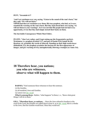 PETT, "Jeremiah 6:17
‘And I set watchmen over you, saying, “Listen to the sound of the ram’s horn,” but
they said, “We will not listen.”
YHWH had then set watchmen over them, His true prophets, who had, as it were,
sounded the warning on the ram’s horn. But they had closed their ears saying, ‘we
will not listen to your warnings’. So it was not that His people had not had every
opportunity, it was that they had simply turned their backs on them.
The Inevitable Consequences Which Must Follow.
PULPIT, "Also I set; rather, and I kept raising up (the frequentative perfect).
Watchmen; i.e. prophets (Ezekiel 3:17, and part of Isaiah 52:8; Isaiah 56:10).
Hearken, etc. probably the words of Jehovah. Standing on their high watch-tower
(Habakkuk 2:1), the prophets scrutinize the horizon for the first appearance of
danger, and give warning of it by (metaphorically) blowing a trumpet (so Amos 3:6).
18 Therefore hear, you nations;
you who are witnesses,
observe what will happen to them.
BAR ES, "God summons three witnesses to hear His sentence.
(1) the Gentiles.
(2) all mankind, Jews and Gentiles.
(3) nature (see Jer_6:19).
What is among them - Rather, “what happens” in them; i. e., “Know what great
things I will do to them.”
GILL, "Therefore hear, ye nations,.... Since the Jews refused to hearken to the
word of the Lord, the Gentiles are called upon to hear it, as in Act_13:45, this is a rebuke
to the Jews, that the Gentiles would hear, when they would not:
 