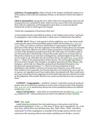 and know, O congregation; either of Israel, as the Targum and Kimchi explain it; or
of the nations of the world, the multitude of them; or the church of God in the midst of
them:
what is among them; among the Jews: either what evil is among them; what sins and
transgressions are committed by them; which were the cause of the Lord's threatening
them with sore judgments, and bringing them upon them; so Jarchi and Kimchi
interpret the words; to which agrees the Targum,
"and let the congregation of Israel know their sins;''
or the punishments the Lord inflicted on them: so the Vulgate Latin version, "and know,
O congregation, what I will do unto them"; which sense is confirmed by what follows:
HE RY 18-19, "Here, I. God appeals to all the neighbours, nay, to the whole world,
concerning the equity of his proceedings against Judah and Jerusalem (Jer_6:18, Jer_
6:19): “Hear, you nations, and know particularly, O congregation of the mighty, the
great men of the nations, that take cognizance of the affairs of states about you and make
remarks upon them. Observe now what is doing among those of Judah and Jerusalem;
you hear of the desolations brought upon them, the earth rings of it, trembles under it;
you all wonder that I should bring evil upon this people, that are in covenant with me,
that profess relation to me, that have worshipped me, and been highly favoured by me;
you are ready to ask, Wherefore has the Lord done thus to this land? Deu_29:24. Know
then,” 1. “That it is the natural product of their devices. The evil brought upon them is
the fruit of their thought. They thought to strengthen themselves by their alliance with
foreigners, and by that very thing they weakened and diminished themselves, they
betrayed and exposed themselves.” 2. “That it is the just punishment of their
disobedience and rebellion. God does but execute upon them the curse of the law for
their violation of its commands. It is because they have not hearkened to my words nor
to my law, nor regarded a word I have said to them, but rejected it all. They would never
have been ruined thus by the judgments of God's hand if they had not refused to be ruled
by the judgments of his mouth: therefore you cannot say that they have any wrong done
them.”
JAMISO , "congregation — parallel to “nations”; it therefore means the gathered
peoples who are invited to be witnesses as to how great is the perversity of the Israelites
(Jer_6:16, Jer_6:17), and that they deserve the severe punishment about to be inflicted
on them (Jer_6:19).
what is among them — what deeds are committed by the Israelites (Jer_6:16, Jer_
6:17) [Maurer]. Or, “what punishments are about to be inflicted on them” [Calvin].
K&D, "Jer_6:18
Judah being thus hardened, the Lord makes known to the nations what He has
determined regarding it; cf. Mic_1:2. The sense of "Know, thou congregation," etc., is far
from clear, and has been very variously given. Ros., Dahl., Maur., Umbr., and others,
understand ‫ה‬ ָ‫ד‬ ֵ‫ע‬ of the congregation or assembly of the foreign nations; but the word
cannot have this meaning without some further qualifying word. Besides, a second
 