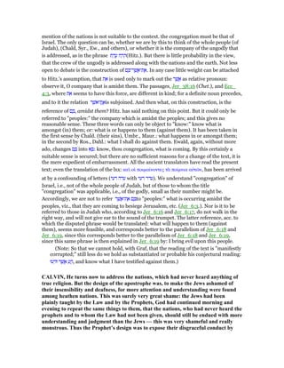 mention of the nations is not suitable to the context. the congregation must be that of
Israel. The only question can be, whether we are by this to think of the whole people (of
Judah), (Chald, Syr., Ew., and others), or whether it is the company of the ungodly that
is addressed, as in the phrase ‫ת‬ ַ‫ד‬ ֲ‫ע‬ ‫ח‬ ַ‫ּר‬‫ק‬(Hitz.). But there is little probability in the view,
that the crew of the ungodly is addressed along with the nations and the earth. Not less
open to debate is the construction of ‫ם‬ ָ ‫ר־‬ ֶ‫שׁ‬ ֲ‫ת־א‬ ֶ‫.א‬ In any case little weight can be attached
to Hitz.'s assumption, that ‫ת‬ ֵ‫א‬ is used only to mark out the ‫ר‬ ֶ‫שׁ‬ ֲ‫א‬ as relative pronoun:
observe it, O company that is amidst them. The passages, Jer_38:16 (Chet.), and Ecc_
4:3, where ‫ת‬ ֵ‫א‬ seems to have this force, are different in kind; for a definite noun precedes,
and to it the relation ‫ר‬ ֶ‫ֶת־אשׁ‬ ֲ‫א‬is subjoined. And then what, on this construction, is the
reference of ‫ם‬ ָ , amidst them? Hitz. has said nothing on this point. But it could only be
referred to "peoples:" the company which is amidst the peoples; and this gives no
reasonable sense. These three words can only be object to "know:" know what is
amongst (in) them; or: what is or happens to them (against them). It has been taken in
the first sense by Chald. (their sins), Umbr., Maur.: what happens in or amongst them;
in the second by Ros., Dahl.: what I shall do against them. Ewald, again, without more
ado, changes ‫ם‬ ָ into ‫א‬ ָ : know, thou congregation, what is coming. By this certainly a
suitable sense is secured; but there are no sufficient reasons for a change of the text, it is
the mere expedient of embarrassment. All the ancient translators have read the present
text; even the translation of the lxx: καᆳ οᅷ ποιµαίνοντες τᆭ ποίµνια αᆒτራν, has been arrived
at by a confounding of letters (‫דעי‬ ‫עדה‬ with ‫רעי‬ ‫.)עדר‬ We understand "congregation" of
Israel, i.e., not of the whole people of Judah, but of those to whom the title
"congregation" was applicable, i.e., of the godly, small as their number might be.
Accordingly, we are not to refer ‫ר‬ ֶ‫שׁ‬ ֲ‫ת־א‬ ֶ‫א‬ ‫ם‬ ָ to "peoples:" what is occurring amidst the
peoples, viz., that they are coming to besiege Jerusalem, etc. (Jer_6:3.). Nor is it to be
referred to those in Judah who, according to Jer_6:16 and Jer_6:17, do not walk in the
right way, and will not give ear to the sound of the trumpet. The latter reference, acc. to
which the disputed phrase would be translated: what will happen to them (against
them), seems more feasible, and corresponds better to the parallelism of Jer_6:18 and
Jer_6:19, since this corresponds better to the parallelism of Jer_6:18 and Jer_6:19,
since this same phrase is then explained in Jer_6:19 by: I bring evil upon this people.
(Note: So that we cannot hold, with Graf, that the reading of the text is "manifestly
corrupted;" still less do we hold as substantiated or probable his conjectural reading:
‫עוּ‬ ְ‫וּד‬ ‫ר‬ ֶ‫שׁ‬ ֲ‫א‬ ִ‫ע‬ ֲ‫,ה‬ and know what I have testified against them.)
CALVI , He turns now to address the nations, which had never heard anything of
true religion. But the design of the apostrophe was, to make the Jews ashamed of
their insensibility and deafness, for more attention and understanding were found
among heathen nations. This was surely very great shame: the Jews had been
plainly taught by the Law and by the Prophets, God had continued morning and
evening to repeat the same things to them, that the nations, who had never heard the
prophets and to whom the Law had not been given, should still be endued with more
understanding and judgment than the Jews — this was very shameful and really
monstrous. Thus the Prophet’s design was to expose their disgraceful conduct by
 