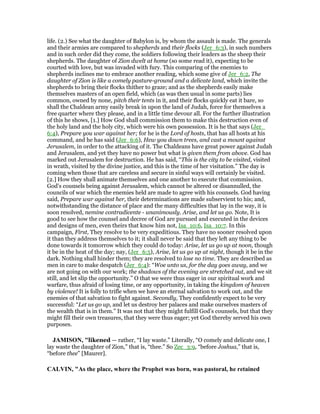 life. (2.) See what the daughter of Babylon is, by whom the assault is made. The generals
and their armies are compared to shepherds and their flocks (Jer_6:3), in such numbers
and in such order did they come, the soldiers following their leaders as the sheep their
shepherds. The daughter of Zion dwelt at home (so some read it), expecting to be
courted with love, but was invaded with fury. This comparing of the enemies to
shepherds inclines me to embrace another reading, which some give of Jer_6:2, The
daughter of Zion is like a comely pasture-ground and a delicate land, which invite the
shepherds to bring their flocks thither to graze; and as the shepherds easily make
themselves masters of an open field, which (as was then usual in some parts) lies
common, owned by none, pitch their tents in it, and their flocks quickly eat it bare, so
shall the Chaldean army easily break in upon the land of Judah, force for themselves a
free quarter where they please, and in a little time devour all. For the further illustration
of this he shows, [1.] How God shall commission them to make this destruction even of
the holy land and the holy city, which were his own possession. It is he that says (Jer_
6:4), Prepare you war against her; for he is the Lord of hosts, that has all hosts at his
command, and he has said (Jer_6:6), Hew you down trees, and cast a mount against
Jerusalem, in order to the attacking of it. The Chaldeans have great power against Judah
and Jerusalem, and yet they have no power but what is given them from above. God has
marked out Jerusalem for destruction. He has said, “This is the city to be visited, visited
in wrath, visited by the divine justice, and this is the time of her visitation.” The day is
coming when those that are careless and secure in sinful ways will certainly be visited.
[2.] How they shall animate themselves and one another to execute that commission.
God's counsels being against Jerusalem, which cannot be altered or disannulled, the
councils of war which the enemies held are made to agree with his counsels. God having
said, Prepare war against her, their determinations are made subservient to his; and,
notwithstanding the distance of place and the many difficulties that lay in the way, it is
soon resolved, nemine contradicente - unanimously. Arise, and let us go. Note, It is
good to see how the counsel and decree of God are pursued and executed in the devices
and designs of men, even theirs that know him not, Isa_10:6, Isa_10:7. In this
campaign, First, They resolve to be very expeditious. They have no sooner resolved upon
it than they address themselves to it; it shall never be said that they left any thing to be
done towards it tomorrow which they could do today: Arise, let us go up at noon, though
it be in the heat of the day; nay, (Jer_6:5), Arise, let us go up at night, though it be in the
dark. Nothing shall hinder them; they are resolved to lose no time. They are described as
men in care to make despatch (Jer_6:4): “Woe unto us, for the day goes away, and we
are not going on with our work; the shadows of the evening are stretched out, and we sit
still, and let slip the opportunity.” O that we were thus eager in our spiritual work and
warfare, thus afraid of losing time, or any opportunity, in taking the kingdom of heaven
by violence! It is folly to trifle when we have an eternal salvation to work out, and the
enemies of that salvation to fight against. Secondly, They confidently expect to be very
successful: “Let us go up, and let us destroy her palaces and make ourselves masters of
the wealth that is in them.” It was not that they might fulfill God's counsels, but that they
might fill their own treasures, that they were thus eager; yet God thereby served his own
purposes.
JAMISO , "likened — rather, “I lay waste.” Literally, “O comely and delicate one, I
lay waste the daughter of Zion,” that is, “thee.” So Zec_3:9, “before Joshua,” that is,
“before thee” [Maurer].
CALVI , "As the place, where the Prophet was born, was pastoral, he retained
 