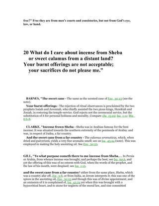 free?" Free they are from men’s courts and consistories, but not from God’s eye,
law, or hand.
20 What do I care about incense from Sheba
or sweet calamus from a distant land?
Your burnt offerings are not acceptable;
your sacrifices do not please me.”
BAR ES, "The sweet cane - The same as the scented cane of Exo_30:23 (see the
note).
Your burnt offerings - The rejection of ritual observances is proclaimed by the two
prophets Isaiah and Jeremiah, who chiefly assisted the two pious kings, Hezekiah and
Josiah, in restoring the temple-service. God rejects not the ceremonial service, but the
substitution of it for personal holiness and morality. Compare 1Sa_15:22; Isa_1:11; Mic_
6:6-8.
CLARKE, "Incense frown Sheba - Sheba was in Arabian famous for the best
incense. It was situated towards the southern extremity of the peninsula of Arabia; and
was, in respect of Judea, a far country.
And the sweet cane from a far country - The calamus aromaticus, which, when
dried and pulverized, yields a very fine aromatic smell; see on Isa_43:24 (note). This was
employed in making the holy anointing oil. See Exo_30:23.
GILL, "To what purpose cometh there to me incense from Sheba,.... In Persia
or Arabia, from whence incense was brought, and perhaps the best; see Isa_60:6, and
yet the offering of this was of no esteem with God, when the words of the prophet, and
the law of his mouth, were despised; see Isa_1:13,
and the sweet cane from a far country? either from the same place, Sheba, which
was a country afar off, Joe_3:8, or from India, as Jerom interprets it; this was one of the
spices in the anointing oil, Exo_30:23 and though this was of divine appointment, and
an omission of it is complained of, Isa_43:24 yet when this was brought with a
hypocritical heart, and to atone for neglects of the moral law, and sins committed
 