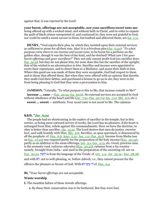 against that, it was rejected by the Lord:
your burnt, offerings are not acceptable, nor your sacrifices sweet unto me:
being offered up with a wicked mind, and without faith in Christ, and in order to expiate
the guilt of black crimes unrepented of, and continued in; they were not grateful to God,
nor could he smell a sweet savour in them, but loathed and abhorred them; see Isa_1:11.
HE RY, "God rejects their plea, by which they insisted upon their external services
as sufficient to atone for all their sins. Alas! it is a frivolous plea (Jer_6:20): “To what
purpose come there to me incense and sweet cane, to be burnt for a perfume on the
golden altar, though it was the best of the kind, and far-fetched? What care I for your
burnt-offerings and your sacrifices?” They not only cannot profit God (no sacrifice does,
Psa_50:9), but they do not please him, for none does this but the sacrifice of the upright;
that of the wicked is an abomination to him. Sacrifice and incense were appointed to
excite their repentance, and to direct them to a Mediator, and assist their faith in him.
Where this good use was made of them they were acceptable, God had respect to them
and to those that offered them. But when they were offered with an opinion that thereby
they made God their debtor, and purchased a license to go on in sin, they were so far
from being pleasing to God that they were a provocation to him.
JAMISO , "Literally, “To what purpose is this to Me, that incense cometh to Me?”
incense ... cane — (Isa_43:24; Isa_60:6). No external services are accepted by God
without obedience of the heart and life (Jer_7:21; Psa_50:7-9; Isa_1:11; Mic_6:6, etc.).
sweet ... sweet — antithesis. Your sweet cane is not sweet to Me. The calamus.
K&D, "Jer_6:20
The people had no shortcoming in the matter of sacrifice in the temple; but in this
service, as being mere outward service of works, the Lord has no pleasure, if the heart is
estranged from Him, rebels against His commandments. Here we have the doctrine, to
obey is better than sacrifice, 1Sa_15:22. The Lord desires that men do justice, exercise
love, and walk humbly with Him, Mic_6:8. Sacrifice, as opus operatum, is denounced by
all the prophets: cf. Hos_6:6; Amo_5:21., Isa_1:11; Psa_50:8. Incense from Sheba (see
on Eze_27:22) was required partly for the preparation of the holy incense (Exo_30:34),
partly as an addition to the meat-offerings, Lev_2:1, Lev_2:15, etc. Good, precious cane,
is the aromatic reed, calamus odoratus (Exo_30:23), calamus from a far country -
namely, brought from India - and used in the preparation of the anointing oil; see on
Exo_30:23. ‫ּון‬‫צ‬ ָ‫ר‬ ְ‫ל‬ is from the language of the Torah; cf. Lev_1:3., Jer_22:19., Exo_28:38;
and with ‫ּא‬‫ל‬: not to well-pleasing, sc. before Jahveh, i.e., they cannot procure for the
offerers the pleasure or favour of God. With ‫ּא‬‫ל‬ ‫בוּ‬ ְ‫ֽר‬ ָ‫ע‬ ‫י‬ ִ‫ל‬ cf. Hos_9:4.
BI, "Your burnt offerings are not acceptable.
Waste worship
I. The manifest failure of these Jewish offerings.
1. By these their consecration was to be furthered. But they were foul.
 