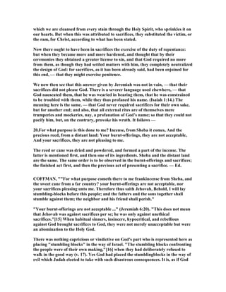 which we are cleansed from every stain through the Holy Spirit, who sprinkles it on
our hearts. But when this was attributed to sacrifices, they substituted the victim, or
the ram, for Christ, according to what has been stated.
ow there ought to have been in sacrifices the exercise of the duty of repentance:
but when they became more and more hardened, and thought that by their
ceremonies they obtained a greater license to sin, and that God required no more
from them, as though they had settled matters with him, they completely neutralized
the design of God: for sacrifices, as it has been already said, had been enjoined for
this end, — that they might exercise penitence.
We now then see that this answer given by Jeremiah was not in vain, — that their
sacrifices did not please God. There is a severer language used elsewhere, — that
God nauseated them, that he was wearied in bearing them, that he was constrained
to be troubled with them, while they thus profaned his name. (Isaiah 1:14.) The
meaning here is the same, — that God never required sacrifices for their own sake,
but for another end; and also, that all external rites are of themselves mere
trumperies and mockeries, nay, a profanation of God’s name; so that they could not
pacify him, but, on the contrary, provoke his wrath. It follows —
20.For what purpose is this done to me? Incense, from Sheba it comes, And the
precious reed, from a distant land: Your burnt-offerings, they are not acceptable,
And your sacrifices, they are not pleasing to me.
The reed or cane was dried and powdered, and formed a part of the incense. The
latter is mentioned first, and then one of its ingredients. Sheba and the distant land
are the same. The same order is to be observed in the burnt-offerings and sacrifices;
the finished act first, and then the previous act of presenting a sacrifice. — Ed.
COFFMA , ""For what purpose cometh there to me frankincense from Sheba, and
the sweet cane from a far country? your burnt-offerings are not acceptable, nor
your sacrifices pleasing unto me. Therefore thus saith Jehovah, Behold, I will lay
stumbling-blocks before this people; and the fathers and the sons together shall
stumble against them; the neighbor and his friend shall perish."
"Your burnt-offerings are not acceptable ..." (Jeremiah 6:20). "This does not mean
that Jehovah was against sacrifices per se; he was only against unethical
sacrifices."[15] When habitual sinners, insincere, hypocritical, and rebellious
against God brought sacrifices to God, they were not merely unacceptable but were
an abomination to the Holy God.
There was nothing capricious or vindictive on God's part who is represented here as
placing "stumbling blocks" in the way of Israel. "The stumbling blocks confronting
the people were of their own making,"[16] when they had deliberately refused to
walk in the good way (v. 17). Yes God had placed the stumblingblocks in the way of
evil which Judah elected to take with such disastrous consequences. It is, as if God
 
