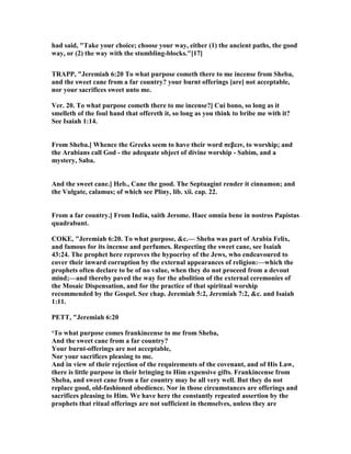 had said, "Take your choice; choose your way, either (1) the ancient paths, the good
way, or (2) the way with the stumbling-blocks."[17]
TRAPP, "Jeremiah 6:20 To what purpose cometh there to me incense from Sheba,
and the sweet cane from a far country? your burnt offerings [are] not acceptable,
nor your sacrifices sweet unto me.
Ver. 20. To what purpose cometh there to me incense?] Cui bono, so long as it
smelleth of the foul hand that offereth it, so long as you think to bribe me with it?
See Isaiah 1:14.
From Sheba.] Whence the Greeks seem to have their word σεβειν, to worship; and
the Arabians call God - the adequate object of divine worship - Sabim, and a
mystery, Saba.
And the sweet cane.] Heb., Cane the good. The Septuagint render it cinnamon; and
the Vulgate, calamus; of which see Pliny, lib. xii. cap. 22.
From a far country.] From India, saith Jerome. Haec omnia bene in nostros Papistas
quadrabunt.
COKE, "Jeremiah 6:20. To what purpose, &c.— Sheba was part of Arabia Felix,
and famous for its incense and perfumes. Respecting the sweet cane, see Isaiah
43:24. The prophet here reproves the hypocrisy of the Jews, who endeavoured to
cover their inward corruption by the external appearances of religion:—which the
prophets often declare to be of no value, when they do not proceed from a devout
mind;—and thereby paved the way for the abolition of the external ceremonies of
the Mosaic Dispensation, and for the practice of that spiritual worship
recommended by the Gospel. See chap. Jeremiah 5:2, Jeremiah 7:2, &c. and Isaiah
1:11.
PETT, "Jeremiah 6:20
‘To what purpose comes frankincense to me from Sheba,
And the sweet cane from a far country?
Your burnt-offerings are not acceptable,
or your sacrifices pleasing to me.
And in view of their rejection of the requirements of the covenant, and of His Law,
there is little purpose in their bringing to Him expensive gifts. Frankincense from
Sheba, and sweet cane from a far country may be all very well. But they do not
replace good, old-fashioned obedience. or in those circumstances are offerings and
sacrifices pleasing to Him. We have here the constantly repeated assertion by the
prophets that ritual offerings are not sufficient in themselves, unless they are
 