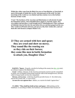 Whilst they either came from the Black Sea area or from Babylon, or from both, to
most of the people of Judah this was the ‘uttermost parts of the earth’ for their
knowledge of the world was very limited and these nations were at the furthest
horizons of their world.
‘Cruel.’ The harshness of the Assyrians and Babylonians is well attested. It made
the Palestinian nations, whose bloodthirstiness appals us, look like angels. They
were pitiless and merciless, a trait brought out by ebuchadnezzar’s later treatment
of Zedekiah when he first slew his sons before his eyes and then gouged out his eyes.
They would cut off hands and noses, put out eyes, flay their victims alive, and cast
them alive into furnaces (compare Daniel 3:11).
23 They are armed with bow and spear;
they are cruel and show no mercy.
They sound like the roaring sea
as they ride on their horses;
they come like men in battle formation
to attack you, Daughter Zion.”
BAR ES, "Spear - Properly, a javelin for hurling at the enemy (see 1Sa_17:6 note):
an ordinary weapon of the Babylonians.
Cruel - ruthless, inhuman. In the Assyrian monuments warriors put the vanquished
to death; rows of impaled victims hang round the walls of the besieged towns; and men
collect in heaps hands cut from the vanquished.
Horses, set in array - A full stop should be put after horses. It - the whole army,
and not the cavalry only - is “set in array.”
As men for war against thee - Rather, as a warrior for battle “against thee.”
CLARKE, "They shall lay hold on bow and spear - Still pointing out the
Chaldeans: or according to Dahler, the Scythians, who had before their invasion of
 
