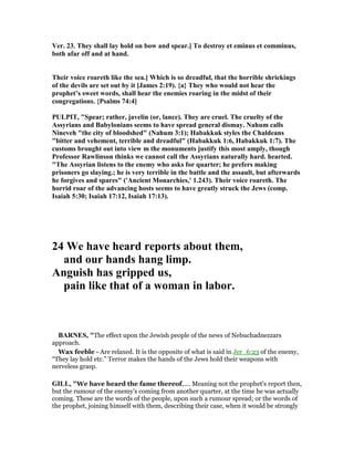 Ver. 23. They shall lay hold on bow and spear.] To destroy et eminus et comminus,
both afar off and at hand.
Their voice roareth like the sea.] Which is so dreadful, that the horrible shriekings
of the devils are set out by it [James 2:19). {a} They who would not hear the
prophet’s sweet words, shall hear the enemies roaring in the midst of their
congregations. {Psalms 74:4]
PULPIT, "Spear; rather, javelin (or, lance). They are cruel. The cruelty of the
Assyrians and Babylonians seems to have spread general dismay. ahum calls
ineveh "the city of bloodshed" ( ahum 3:1); Habakkuk styles the Chaldeans
"bitter and vehement, terrible and dreadful" (Habakkuk 1:6, Habakkuk 1:7). The
customs brought out into view m the monuments justify this most amply, though
Professor Rawlinson thinks we cannot call the Assyrians naturally hard. hearted.
"The Assyrian listens to the enemy who asks for quarter; he prefers making
prisoners go slaying.; he is very terrible in the battle and the assault, but afterwards
he forgives and spares" ('Ancient Monarchies,' 1.243). Their voice roareth. The
horrid roar of the advancing hosts seems to have greatly struck the Jews (comp.
Isaiah 5:30; Isaiah 17:12, Isaiah 17:13).
24 We have heard reports about them,
and our hands hang limp.
Anguish has gripped us,
pain like that of a woman in labor.
BAR ES, "The effect upon the Jewish people of the news of Nebuchadnezzars
approach.
Wax feeble - Are relaxed. It is the opposite of what is said in Jer_6:23 of the enemy,
“They lay hold etc.” Terror makes the hands of the Jews hold their weapons with
nerveless grasp.
GILL, "We have heard the fame thereof,.... Meaning not the prophet's report then,
but the rumour of the enemy's coming from another quarter, at the time he was actually
coming. These are the words of the people, upon such a rumour spread; or the words of
the prophet, joining himself with them, describing their case, when it would be strongly
 