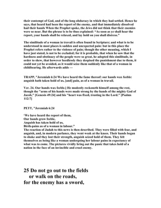 their contempt of God, and of the long obduracy in which they had settled. Hence he
says, that heard had been the report of the enemy, and that immediately dissolved
had their hands When the Prophet spoke, the Jews did not think that their enemies
were so near. But the phrase is to be thus explained: “As soon as ye shall hear the
report, your hands shall be relaxed, and lay hold on you shall distress.”
The similitude of a woman in travail is often found in Scripture; and what is to be
understood in most places is sudden and unexpected pain: but in this place the
Prophet refers rather to the violence of pain; though the other meaning, which I
have just stated, is not to be excluded; for it is probable, that when he saw that the
hardness and obstinacy of the people were so great, he adopted this similitude, in
order to shew, that however heedlessly they despised the punishment due to them, it
could not yet be avoided, as it would seize them suddenly like that of a woman in
childbearing. He afterwards adds —
TRAPP, "Jeremiah 6:24 We have heard the fame thereof: our hands wax feeble:
anguish hath taken hold of us, [and] pain, as of a woman in travail.
Ver. 24. Our hands wax feeble.] He modestly reckoneth himself among the rest,
though the "arms of his hands were made strong by the hands of the mighty God of
Jacob," [Genesis 49:24] and his "heart was fixed, trusting in the Lord." [Psalms
112:7]
PETT, "Jeremiah 6:24
‘We have heard the report of them,
Our hands grow feeble,
Anguish has taken hold of us,
Birth-pains as of a woman in labour.”
The reaction of Judah to this news is then described. They were filled with fear, and
anguish, and, in modern parlance, they went weak at the knees. Their hands began
to shake and they lost their strength, anguish seized hold of them. They felt
themselves as being like a woman undergoing her labour pains in expectancy of
what was to come. The pictures vividly bring out the panic that takes hold of a
nation in the face of an invincible and cruel enemy.
25 Do not go out to the fields
or walk on the roads,
for the enemy has a sword,
 
