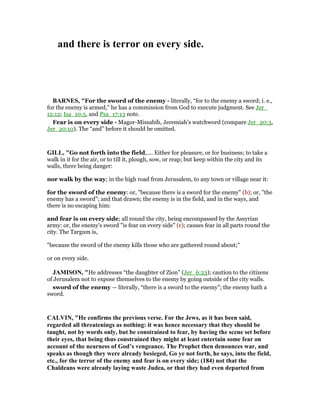 and there is terror on every side.
BAR ES, "For the sword of the enemy - literally, “for to the enemy a sword; i. e.,
for the enemy is armed,” he has a commission from God to execute judgment. See Jer_
12:12; Isa_10:5, and Psa_17:13 note.
Fear is on every side - Magor-Missabib, Jeremiah’s watchword (compare Jer_20:3,
Jer_20:10). The “and” before it should be omitted.
GILL, "Go not forth into the field,.... Either for pleasure, or for business; to take a
walk in it for the air, or to till it, plough, sow, or reap; but keep within the city and its
walls, there being danger:
nor walk by the way; in the high road from Jerusalem, to any town or village near it:
for the sword of the enemy: or, "because there is a sword for the enemy" (b); or, "the
enemy has a sword"; and that drawn; the enemy is in the field, and in the ways, and
there is no escaping him:
and fear is on every side; all round the city, being encompassed by the Assyrian
army: or, the enemy's sword "is fear on every side" (c); causes fear in all parts round the
city. The Targum is,
"because the sword of the enemy kills those who are gathered round about;''
or on every side.
JAMISO , "He addresses “the daughter of Zion” (Jer_6:23); caution to the citizens
of Jerusalem not to expose themselves to the enemy by going outside of the city walls.
sword of the enemy — literally, “there is a sword to the enemy”; the enemy hath a
sword.
CALVI , "He confirms the previous verse. For the Jews, as it has been said,
regarded all threatenings as nothing: it was hence necessary that they should be
taught, not by words only, but be constrained to fear, by having the scene set before
their eyes, that being thus constrained they might at least entertain some fear on
account of the nearness of God’s vengeance. The Prophet then denounces war, and
speaks as though they were already besieged, Go ye not forth, he says, into the field,
etc., for the terror of the enemy and fear is on every side; (184) not that the
Chaldeans were already laying waste Judea, or that they had even departed from
 