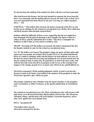 In vain has been the melting of the melted, For their evils have not been separated.
They had been in the furnace, but the lead intended to separate the dross from the
silver, was consumed, and the melting did not succeed, for their evils, or their vices,
were not separated from them. Hence in the next verse they are called reprobate
silver. — Ed.
COFFMA , ""The bellows blow fiercely; the lead is consumed of the fire; in vain
do they go on refining; for the wicked are not plucked away. Refuse silver shall men
call them, because Jehovah hath rejected them."
Scholars admit the difficulty of these verses, suggesting that the text might have
been damaged; but the general meaning is clear enough. The figure is that of a
refiner of silver; and the admonition here is that, "The silver (a metaphor for
Judah) is so full of alloy as to be utterly worthless."[22]
TRAPP, "Jeremiah 6:29 The bellows are burned, the lead is consumed of the fire;
the founder melteth in vain: for the wicked are not plucked away.
Ver. 29. The bellows are burnt.] The prophet’s lungs are spent; all their pains spilt
upon a perverse people. See Ezekiel 24:6; Ezekiel 24:12-13. Jeremiah had blowed
hard, as a smith or metallary doth with his bellows; he had suffered, as it were, by
the heat of a most ardent fire in trying and melting his ore; he had used his best art
also by casting in lead, as today they do quicksilver, to melt it the more easily, and
with less loss and waste; but all to no purpose at all. Let us, to the wearing of our
tongues to the stumps, preach never so much, men will on in sin, said Bradford. (a)
The lead is consumed.] All the melting judgments which, as lead is cast into the
furnace to make it the hotter, God added to the ministry of the prophets to make the
Word more operative, they will do no good.
The founder melteth in vain.] Whether God, the master founder, or the prophets,
God’s co-founders or fellow workmen, as the apostle calleth them. [1 Corinthians
6:1]
The wicked are not plucked away.] Or, Their wickednesses; they will not part with
their dross, or be divorced from their dilecta delicta, beloved sins. The vile person
will speak villany, and his heart will work iniquity, to practise hypocrisy, and to
utter error against the Lord. [Isaiah 32:6]
PETT, "Jeremiah 6:29
‘The bellows blow fiercely,
The lead is consumed by the fire,
 