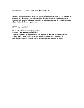 reprobation, as Aquinas noteth from Hebrews 6:7-8.
For the Lord hath rejected them.] As refuse and counterfeit, such as will not pass in
payment. (c) Hence they are to be cast into Babylon’s iron furnace ( quasi antro
Aetnaeo et Cyclopico adhuc decoquendi), a type of that eternal fire of hell prepared
of old for the devil and reprobates.
PETT, "Jeremiah 6:30
‘Men will call them refuse (reject) silver,
Because YHWH has rejected them.’
Thus because they have been tested and rejected by YHWH men will call them
‘refuse silver’, poor quality silver ore which is thrown away because it is
unrefinable. In other words it will be seen that there is no good in them.
 