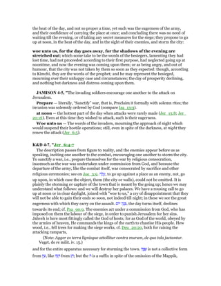 the heat of the day, and not so proper a time, yet such was the eagerness of the army,
and their confidence of carrying the place at once; and concluding there was no need of
waiting till the evening, or of taking any secret measures for the siege; they propose to go
up at noon, in the heat of the day, and in the sight of their enemies, and storm the city:
woe unto us, for the day goes away, for the shadows of the evening are
stretched out; which some take to be the words of the besiegers, lamenting they had
lost time, had not proceeded according to their first purpose, had neglected going up at
noontime, and now the evening was coming upon them; or as being angry, and out of
humour, that the city was not taken by them so soon as they expected: though, according
to Kimchi, they are the words of the prophet; and he may represent the besieged,
mourning over their unhappy case and circumstances; the day of prosperity declining,
and nothing but darkness and distress coming upon them.
JAMISO 4-5, "The invading soldiers encourage one another to the attack on
Jerusalem.
Prepare — literally, “Sanctify” war, that is, Proclaim it formally with solemn rites; the
invasion was solemnly ordered by God (compare Isa_13:3).
at noon — the hottest part of the day when attacks were rarely made (Jer_15:8; Jer_
20:16). Even at this time they wished to attack, such is their eagerness.
Woe unto us — The words of the invaders, mourning the approach of night which
would suspend their hostile operations; still, even in spite of the darkness, at night they
renew the attack (Jer_6:5).
K&D 4-7, "Jer_6:4-7
The description passes from figure to reality, and the enemies appear before us as
speaking, inciting one another to the combat, encouraging one another to storm the city.
To sanctify a war, i.e., prepare themselves for the war by religious consecration,
inasmuch as the war was undertaken under commission from God, and because the
departure of the army, like the combat itself, was consecrated by sacrifice and other
religious ceremonies; see on Joe_3:9. ‫ה‬ ָ‫ל‬ ָ‫,ע‬ to go up against a place as an enemy, not, go
up upon, in which case the object, them (the city or walls), could not be omitted. It is
plainly the storming or capture of the town that is meant by the going up; hence we may
understand what follows: and we will destroy her palaces. We have a rousing call to go
up at noon or in clear daylight, joined with "woe to us," a cry of disappointment that they
will not be able to gain their ends so soon, not indeed till night; in these we see the great
eagerness with which they carry on the assault. ‫ּום‬‫י‬ ‫ה‬ָ‫נ‬ ָ , the day turns itself, declines
towards its end; cf. Psa_90:9. The enemies act under a commission from God, who has
imposed on them the labour of the siege, in order to punish Jerusalem for her sins.
Jahveh is here most fittingly called the God of hosts; for as God of the world, obeyed by
the armies of heaven, He commands the kings of the earth to chastise His people. Hew
wood, i.e., fell trees for making the siege works, cf. Deu_20:20, both for raising the
attacking ramparts,
(Note: Agger ex terra lignisque attollitur contra murum, de quo tela jactantur.
Veget. de re milit. iv. 15.)
and for the entire apparatus necessary for storming the town. ‫ה‬ ָ‫צ‬ ֵ‫ע‬ is not a collective form
from ‫ץ‬ ֵ‫,ע‬ like ‫ה‬ָ‫ג‬ ָ from ‫ג‬ ָ ; but the ‫ה‬ is a suffix in spite of the omission of the Mappik,
 