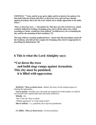 COFFMA , ""Arise, and let us go up by night, and let us destroy her palaces. For
thus hath Jehovah of hosts said, Hew ye down her trees, and cast up a mound
against Jerusalem: this is the city to be visited; she is wholly oppression in the midst
of her."
"Hew ye down her trees ..." (Jeremiah 6:6). This does not refer to fruit trees, which
would be utilized for feeding a besieging army, but to all the other trees, which
according to Clarke, would have been utilized "to build towers, for overlooking the
city, and for the mounting of their machines."[7]
The siege which is certainly prophesied here, "means that this description cannot fit
the Scythians, who did not have engines for besieging cities; but it is appropriate in
describing the Babylonians."[8]
6 This is what the Lord Almighty says:
“Cut down the trees
and build siege ramps against Jerusalem.
This city must be punished;
it is filled with oppression.
BAR ES, "Hew ye down trees - Rather, her trees: for the simple purpose of
clearing the approaches.
Cast a mount - literally, pour: the earth was emptied out of the baskets, in which it
was carried to the required spot upon the backs of laborers.
Wholly - Or,
“She “is the city” that is visited:
“Wholly oppression” is “in the midst of her!”
She is visited, - i. e., punished; she is ripe for punishment.
CLARKE, "Hew ye down trees - To form machines.
 