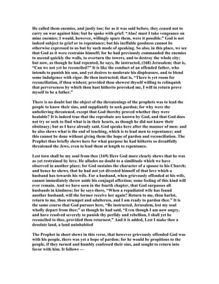 He called them enemies, and justly too; for as it was said before, they ceased not to
carry on war against him; but he spoke with grief: “Alas! must I take vengeance on
mine enemies; I would, however, willingly spare them, were it possible.” God is not
indeed subject to grief or to repentance; but his ineffable goodness cannot be
otherwise expressed to us but by such mode of speaking. So also, in this place, we see
that God as it were restrains himself; for he had previously commanded the enemies
to ascend quickly the walls, to overturn the towers, and to destroy the whole city;
but now, as though he had repented, he says, Be instructed, (168) Jerusalem; that is,
“Can we not yet be reconciled?” It is like the conduct of an offended father, who
intends to punish his son, and yet desires to moderate his displeasure, and to blend
some indulgence with rigor. Be then instructed; that is, “There is yet room for
reconciliation, if thou wishest; provided thou shewest thyself willing to relinquish
that perverseness by which thou hast hitherto provoked me, I will in return prove
myself to be a father.”
There is no doubt but the object of the threatenings of the prophets was to lead the
people to know their sins, and suppliantly to seek pardon; for why were the
unbelieving threatened, except that God thereby proved whether they were
healable? It is indeed true that the reprobate are known by God, and that God does
not try or seek to find what is in their hearts, as though he did not know their
obstinacy; but as I have already said, God speaks here after the manner of men: and
he also shews what is the end of teaching, which is to lead men to repentance; and
this cannot be done without giving them the hope of pardon and reconciliation. The
Prophet thus briefly shews here for what purpose he had hitherto so dreadfully
threatened the Jews, even to lead them at length to repentance.
Lest torn shall be my soul from thee (169) Here God more clearly shews that he was
as yet restrained by love. He alludes no doubt to a similitude which we have
observed in another place; for God sustains the character of a spouse to his Church;
and hence he shews, that he had not yet divested himself of that love which a
husband has towards his wife. For a husband, when grievously offended at his wife,
cannot immediately throw aside his conjugal affection; some feeling of this kind will
ever remain. And we have seen in the fourth chapter, that God surpasses all
husbands in kindness; for he says there, “When a repudiated wife has found
another husband, will the former receive her again? Return to me, thou harlot,
return to me, thou strumpet and adulteress, and I am ready to pardon thee.” It is
the same course that God pursues here, “Be instructed, Jerusalem, lest my soul
wholly depart from thee;” as though he had said, “Even though I am now angry,
and have resolved severely to punish thy perfidy and rebellion, I shall yet be
reconciled to thee, provided thou returnest.” And it is added, Lest I make thee a
desolate land, a land uninhabited
The Prophet in short shews in this verse, that however grievously offended God was
with his people, there was yet a hope of pardon; for he would be propitious to the
people, if they turned and humbly confessed their sins, and sought to return into
favor with him. It follows —
 