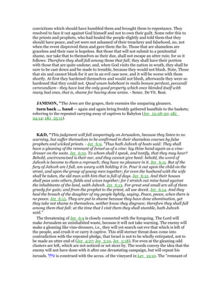 convictions which should have humbled them and brought them to repentance. They
resolved to face it out against God himself and not to own their guilt. Some refer this to
the priests and prophets, who had healed the people slightly and told them that they
should have peace, and yet were not ashamed of their treachery and falsehood, no, not
when the event disproved them and gave them the lie. Those that are shameless are
graceless and their case is hopeless. But those that will not submit to a penitential
shame, nor take that to themselves as their due, shall not escape an utter ruin; for so it
follows: Therefore they shall fall among those that fall; they shall have their portion
with those that are quite undone; and, when God visits the nation in wrath, they shall be
sure to be cast down and be made to tremble, because they would not blush. Note, Those
that sin and cannot blush for it are in an evil case now, and it will be worse with them
shortly. At first they hardened themselves and would not blush, afterwards they were so
hardened that they could not. Quod unum habebant in malis bonum perdunt, peccandi
verecundiam - they have lost the only good property which once blended itself with
many bad ones, that is, shame for having done amiss. - Senec. De Vit. Beat.
JAMISO , "The Jews are the grapes, their enemies the unsparing gleaners.
turn back ... hand — again and again bring freshly gathered handfuls to the baskets;
referring to the repeated carrying away of captives to Babylon (Jer_52:28-30; 2Ki_
24:14; 2Ki_25:11).
K&D, "This judgment will fall unsparingly on Jerusalem, because they listen to no
warning, but suffer themselves to be confirmed in their shameless courses by false
prophets and wicked priests. - Jer_6:9. "Thus hath Jahveh of hosts said: They shall
have a gleaning of the remnant of Israel as of a vine: lay thine hand again as a vine-
dresser on the soots. Jer_6:10. To whom shall I speak, and testify, that they may hear?
Behold, uncircumcised is their ear, and they cannot give heed: behold, the word of
Jahveh is become to them a reproach; they have no pleasure in it. Jer_6:11. But of the
fury of Jahveh am I full, am weary with holding it in. Pour it out upon the child on the
street, and upon the group of young men together; for even the husband with the wife
shall be taken, the old man with him that is full of days. Jer_6:12. And their houses
shall pass unto others, fields and wives together; for I stretch out mine hand against
the inhabitants of the land, saith Jahveh. Jer_6:13. For great and small are all of them
greedy for gain; and from the prophet to the priest, all use deceit. Jer_6:14. And they
heal the breach of the daughter of my people lightly, saying, Peace, peace, when there is
no peace. Jer_6:15. They are put to shame because they have done abomination, yet
they take not shame to themselves, neither know they disgrace; therefore they shall fall
among them that fall: at the time that I visit them they shall stumble, hath Jahveh
said."
The threatening of Jer_6:9 is closely connected with the foregoing. The Lord will
make Jerusalem an uninhabited waste, because it will not take warning. The enemy will
make a gleaning like vine-dressers, i.e., they will yet search out eve that which is left of
the people, and crush it or carry it captive. This still sterner threat does come into
contradiction with the repeated pledge, that Israel is not to be wholly extirpated, not to
be made an utter end of (Jer_4:27; Jer_5:10, Jer_5:18). For even at the gleaning odd
clusters are left, which are not noticed or set store by. The words convey the idea that the
enemy will not have done with it after one devastating campaign, but will repeat his
inroads. ‫ל‬ ֵ‫ּול‬‫ע‬ is construed with the accus. of the vineyard in Lev_19:10. The "remnant of
 