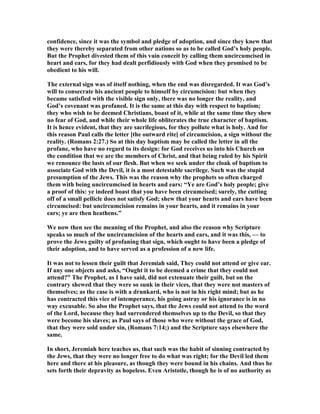 confidence, since it was the symbol and pledge of adoption, and since they knew that
they were thereby separated from other nations so as to be called God’s holy people.
But the Prophet divested them of this vain conceit by calling them uncircumcised in
heart and ears, for they had dealt perfidiously with God when they promised to be
obedient to his will.
The external sign was of itself nothing, when the end was disregarded. It was God’s
will to consecrate his ancient people to himself by circumcision: but when they
became satisfied with the visible sign only, there was no longer the reality, and
God’s covenant was profaned. It is the same at this day with respect to baptism;
they who wish to be deemed Christians, boast of it, while at the same time they shew
no fear of God, and while their whole life obliterates the true character of baptism.
It is hence evident, that they are sacrilegious, for they pollute what is holy. And for
this reason Paul calls the letter [the outward rite] of circumcision, a sign without the
reality. (Romans 2:27.) So at this day baptism may be called the letter in all the
profane, who have no regard to its design: for God receives us into his Church on
the condition that we are the members of Christ, and that being ruled by his Spirit
we renounce the lusts of our flesh. But when we seek under the cloak of baptism to
associate God with the Devil, it is a most detestable sacrilege. Such was the stupid
presumption of the Jews. This was the reason why the prophets so often charged
them with being uncircumcised in hearts and ears: “Ye are God’s holy people; give
a proof of this: ye indeed boast that you have been circumcised; surely, the cutting
off of a small pellicle does not satisfy God; shew that your hearts and ears have been
circumcised: but uncircumcision remains in your hearts, and it remains in your
ears; ye are then heathens.”
We now then see the meaning of the Prophet, and also the reason why Scripture
speaks so much of the uncircumcision of the hearts and ears, and it was this, — to
prove the Jews guilty of profaning that sign, which ought to have been a pledge of
their adoption, and to have served as a profession of a new life.
It was not to lessen their guilt that Jeremiah said, They could not attend or give ear.
If any one objects and asks, “Ought it to be deemed a crime that they could not
attend?” The Prophet, as I have said, did not extenuate their guilt, but on the
contrary shewed that they were so sunk in their vices, that they were not masters of
themselves; as the case is with a drunkard, who is not in his right mind; but as he
has contracted this vice of intemperance, his going astray or his ignorance is in no
way excusable. So also the Prophet says, that the Jews could not attend to the word
of the Lord, because they had surrendered themselves up to the Devil, so that they
were become his slaves; as Paul says of those who were without the grace of God,
that they were sold under sin, (Romans 7:14;) and the Scripture says elsewhere the
same.
In short, Jeremiah here teaches us, that such was the habit of sinning contracted by
the Jews, that they were no longer free to do what was right; for the Devil led them
here and there at his pleasure, as though they were bound in his chains. And thus he
sets forth their depravity as hopeless. Even Aristotle, though he is of no authority as
 
