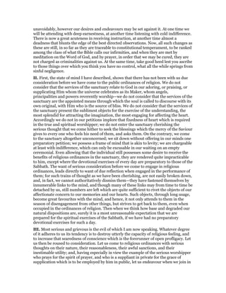 unavoidably, however our desires and endeavours may be set against it. At one time we
will be attending with deep earnestness, at another time listening with cold indifference.
There is now a great acuteness in receiving instruction, at another time almost a
deadness that blunts the edge of the best directed observations. Now, all such changes as
these are still, in so far as they are traceable to constitutional temperament, to be ranked
among the class of what the Bible calls our infirmities, and when they are met by
meditation on the Word of God, and by prayer, in order that we may be cured, they are
not charged as criminalities against us. At the same time, take good heed lest you ascribe
to those things over which you think you have no control, what all the while springs from
sinful negligence.
II. First, the state of mind I have described, shows that there has not been with us due
consideration before we have come to the public ordinances of religion. We do not
consider that the services of the sanctuary relate to God in our adoring, or praising, or
supplicating Him whom the universe celebrates as its Maker, whom angels,
principalities and powers reverently worship—we do not consider that the services of the
sanctuary are the appointed means through which the soul is called to discourse with its
own original, with Him who is the source of bliss. We do not consider that the services of
the sanctuary present the sublimest objects for the exercise of the understanding, the
most splendid for attracting the imagination, the most engaging for affecting the heart.
Accordingly we do not in our petitions implore that fixedness of heart which is required
in the true and spiritual worshipper; we do not enter the sanctuary cherishing the
serious thought that we come hither to seek the blessings which the mercy of the Saviour
gives to every one who feels his need of them, and asks them. On the contrary, we come
to the sanctuary altogether unconcerned; we sit down without offering in our minds one
preparatory petition; we possess a frame of mind that is akin to levity; we are chargeable
at least with indifference, which can only be excusable in our waiting on an empty
ceremonial. Even allowing that the individual still possesses some desire to receive the
benefits of religious ordinances in the sanctuary, they are rendered quite impracticable
to him, except where the devotional exercises of every day are preparatory to those of the
Sabbath. The want of serious consideration before we come to engage in religious
ordinances, leads directly to want of due reflection when engaged in the performance of
them; for such trains of thought as we have been cherishing, are not easily broken down,
and, in fact, we cannot authoritatively dismiss them—they have fastened themselves by
innumerable links to the mind, and though many of these links may from time to time be
detached by us, still numbers are left which are quite sufficient to rivet the objects of our
affectionate concern to our memories and our hearts. Such objects, through long usage,
become great favourites with the mind, and hence, it not only attends to them in the
season of disengagement from other things, but strives to get back to them, even when
occupied in the ordinances of religion. Then when we think how base and degraded our
natural dispositions are, surely it is a most unreasonable expectation that we are
prepared for the spiritual exercises of the Sabbath, if we have had no preparatory
devotional exercises for such a day.
III. Most serious and grievous is the evil of which I am now speaking. Whatever degree
of it adheres to us its tendency is to destroy utterly the capacity of religious feeling, and
to increase that searedness of conscience which is the forerunner of open profligacy. Let
us then be roused to consideration. Let us come to religious ordinances with serious
thoughts on their nature, their reasonableness, their awful sanctions, and their
inestimable utility; and, having especially in view the example of the serious worshipper
who prays for the spirit of prayer, and who is a suppliant in private for the grace of
supplication which is to be employed by him in public, let us endeavour when we join in
 