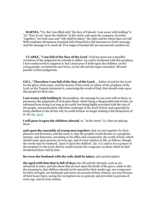 BAR ES, "Or, But I am filled with “the fury of Yahweh: I am weary with holding” it
“in.” Pour it out “upon the children” in the street, and upon the company of youths
“together;” for both man and “wife shall be taken;” the older and he whose days are full.
With emphatic abruptness Jeremiah bids himself give full utterance to God’s message.
And the message is to reach all. Five stages of human life are successively marked out.
CLARKE, "I am full of the fury of the Lord - God has given me a dreadful
revelation of the judgments he intends to inflict: my soul is burdened with this prophecy.
I have endeavored to suppress it; but I must pour it forth upon the children, on the
young people, on husbands and wives, on the old and the super-annuated. All must
partake in these judgments.
GILL, "Therefore I am full of the fury of the Lord,.... Either of zeal for the Lord,
for the glory of his name, and the honour of his word; or rather of the prophecy of the
Lord, as the Targum interprets it, concerning the wrath of God, that should come upon
this people for their sins:
I am weary with holding it; the prophecy, the message he was sent with to them, to
pronounce the judgments of God upon them; which being a disagreeable task to him, he
refrained from doing it as long as he could; but being highly provoked with the sins of
the people, and particularly with their contempt of the word of God, and especially he
being obedient to the divine will, he could forbear no longer making a full declaration of
it; see Jer_20:9.
I will pour it upon the children abroad; or, "in the street" (u); that are playing
there:
and upon the assembly of young men together; that are met together for their
pleasure and diversion; and the sense is, that the prophet would declare in a prophetic
manner, and denounce, according to his office and commission, the wrath of God, which
should come upon persons of every age, and of every relation in life, as follows: though
the words may be rendered, "pour it upon the children", &c. (w); and so it is a prayer of
the prophet's to the Lord, that he would execute the vengeance on them which he had
threatened them with by him:
for even the husband with the wife shall be taken; and carried captive:
the aged with him that is full of days; the old and the decrepit, such as are
advanced in years, and also those that are just upon the brink of the grave, ready to die:
the meaning is, that children should not be spared for their tender age, nor young men
for their strength, nor husbands and wives on account of their relation, nor any because
of their hoary hairs; seeing the corruption was so general, and prevailed in persons of
every age, and of every station.
 