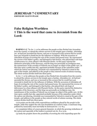 JEREMIAH 7 COMME TARY
EDITED BY GLE PEASE
False Religion Worthless
1 This is the word that came to Jeremiah from the
Lord:
BAR ES 1-2, "In Jer. 7–10 he addresses the people as they flocked into Jerusalem
from the country, to attend the solemn services in the temple upon a fastday. Jehoiakim
Jer. 26 had just ascended the throne, and was so incensed at this sermon that he would
have put Jeremiah to death but for the influence of Ahikam. With the accession of
Jehoiakim all hope of averting the ruin of the country had passed away. He represented
the reverse of his father’s policy, and belonged to that faction, who placed their sole hope
of deliverance in a close alliance with Pharaoh-Necho. As this party rejected the
distinctive principles of the theocracy, and the king was personally an irreligious man,
the maintenance of the worship of Yahweh was no longer an object of the public care. At
this time upon a public fast-day, appointed probably because of the calamities under
which the nation was laboring, Jeremiah was commanded by Yahweh to stand at the
gate of the temple, and address to the people as they entered words of solemn warning.
The whole sermon divides itself into three parts;
In Jer. 7–10 he addresses the people as they flocked into Jerusalem from the country,
to attend the solemn services in the temple upon a fastday. Jehoiakim Jer. 26 had just
ascended the throne, and was so incensed at this sermon that he would have put
Jeremiah to death but for the influence of Ahikam. With the accession of Jehoiakim all
hope of averting the ruin of the country had passed away. He represented the reverse of
his father’s policy, and belonged to that faction, who placed their sole hope of
deliverance in a close alliance with Pharaoh-Necho. As this party rejected the distinctive
principles of the theocracy, and the king was personally an irreligious man, the
maintenance of the worship of Yahweh was no longer an object of the public care. At this
time upon a public fast-day, appointed probably because of the calamities under which
the nation was laboring, Jeremiah was commanded by Yahweh to stand at the gate of the
temple, and address to the people as they entered words of solemn warning. The whole
sermon divides itself into three parts;
(1) It points out the folly of the superstitious confidence placed by the people in the
temple, while they neglect the sole sure foundation of a nation’s hope. A sanctuary long
polluted by immorality must inevitably be destroyed Jer. 7:2–8:3.
(2) complaints follow of a more general character, in which the growing wickedness of
the nation and especially of the leaders is pointed out Jer. 8:4–9:24.
(3) lastly the prophet shows the possibility of averting the evils impending upon the
 