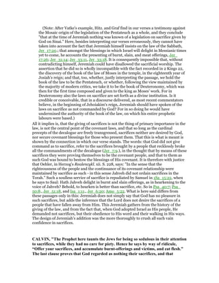 (Note: After Vatke's example, Hitz. and Graf find in our verses a testimony against
the Mosaic origin of the legislation of the Pentateuch as a whole, and they conclude
"that at the time of Jeremiah nothing was known of a legislation on sacrifice given by
God on Sinai." Here, besides interpreting our verses erroneously, they cannot have
taken into account the fact that Jeremiah himself insists on the law of the Sabbath,
Jer_17:20.; that amongst the blessings in which Israel will delight in Messianic times
yet to come, he accounts the presenting of burnt, slain, and meat offerings, Jer_
17:26; Jer_31:14; Jer_33:11, Jer_33:18. It is consequently impossible that, without
contradicting himself, Jeremiah could have disallowed the sacrificial worship. The
assertion that he did so is wholly incompatible with the fact recorded in 2 Kings 22,
the discovery of the book of the law of Moses in the temple, in the eighteenth year of
Josiah's reign; and that, too, whether, justly interpreting the passage, we hold the
book of the law to be the Pentateuch, or whether, following the view maintained by
the majority of modern critics, we take it to be the book of Deuteronomy, which was
then for the first time composed and given to the king as Moses' work. For in
Deuteronomy also the laws on sacrifice are set forth as a divine institution. Is it
credible or conceivable, that in a discourse delivered, as most recent commentators
believe, in the beginning of Jehoiakim's reign, Jeremiah should have spoken of the
laws on sacrifice as not commanded by God? For in so doing he would have
undermined the authority of the book of the law, on which his entire prophetic
labours were based.)
All it implies is, that the giving of sacrifices is not the thing of primary importance in the
law, is not the central point of the covenant laws, and that so long as the cardinal
precepts of the decalogue are freely transgressed, sacrifices neither are desired by God,
nor secure covenant blessings for those who present them. That this is what is meant is
shown by the connection in which our verse stands. The words: that God did not give
command as to sacrifice, refer to the sacrifices brought by a people that recklessly broke
all the commandments of the decalogue (Jer_7:9.), in the thought that by means of these
sacrifices they were proving themselves to be the covenant people, and that to them as
such God was bound to bestow the blessings of His covenant. It is therefore with justice
that Oehler, in Herzog's Realencykl. xii. S. 228, says: "In the sense that the
righteousness of the people and the continuance of its covenant relationship were
maintained by sacrifice as such - in this sense Jahveh did not ordain sacrifices in the
Torah." Such a soulless service of sacrifice is repudiated by Samuel in 1Sa_15:22, when
he says to Saul: Hath Jahveh delight in burnt and slain offerings, as in hearkening to the
voice of Jahveh? Behold, to hearken is better than sacrifice, etc. So in Psa_40:7; Psa_
50:8., Jer_51:18, and Isa_1:11., Jer_6:20; Amo_5:22. What is here said differs from
these passages only in this: Jeremiah does not simply say that God has no pleasure in
such sacrifices, but adds the inference that the Lord does not desire the sacrifices of a
people that have fallen away from Him. This Jeremiah gathers from the history of the
giving of the law, and from the fact that, when God adopted Israel as His people, He
demanded not sacrifices, but their obedience to His word and their walking in His ways.
The design of Jeremiah's addition was the more thoroughly to crush all such vain
confidence in sacrifices.
CALVI , "The Prophet here taunts the Jews for being so sedulous in their attention
to sacrifices, while they had no care for piety. Hence he says by way of ridicule,
“Offer your sacrifices, and accumulate burnt-offerings and victims, and eat flesh.”
The last clause proves that God regarded as nothing their sacrifices, and that
 