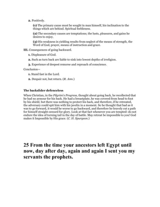 2. Positively.
(1) The primary cause must be sought in man himself, his inclination to the
things which are behind. Spiritual feebleness.
(2) The secondary causes are temptations; the lusts, pleasures, and gains he
desires to enjoy.
(3) His weakness in yielding results from neglect of the means of strength, the
Word of God, prayer, means of instruction and grace.
III. Consequences of going backward.
1. Displeasure of God.
2. Such as turn back are liable to sink into lowest depths of irreligion.
3. Experience of deepest remorse and reproach of conscience.
Conclusion—
1. Stand fast in the Lord.
2. Despair not, but return. (R. Ann.)
The backslider defenceless
When Christian, in the Pilgrim’s Progress, thought about going back, he recollected that
he had no armour for his back. He had a breastplate, he was covered from head to foot
by his shield, but there was nothing to protect his back, and therefore, if he retreated,
the adversary could spit him with his javelin in a moment. So he thought that bad as it
was to go forward, it would be worse to go backward, and therefore he bravely cut a path
for himself straight onward for glory. Look at that fact whenever you are tempted: do not
endure the idea of turning tail in the day of battle. May retreat be impossible to you! God
makes it Impossible by His grace. (C. H. Spurgeon.)
25 From the time your ancestors left Egypt until
now, day after day, again and again I sent you my
servants the prophets.
 