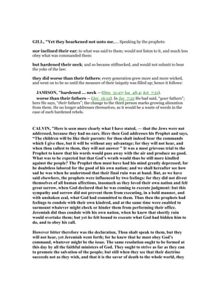 GILL, "Yet they hearkened not unto me,.... Speaking by the prophets:
nor inclined their ear; to what was said to them; would not listen to it, and much less
obey what was commanded them:
but hardened their neck; and so became stiffnecked, and would not submit to bear
the yoke of the law:
they did worse than their fathers; every generation grew more and more wicked,
and went on to be so until the measure of their iniquity was filled up; hence it follows:
JAMISO , "hardened ... neck — (Deu_31:27; Isa_48:4; Act_7:51).
worse than their fathers — (Jer_16:12). In Jer_7:22 He had said, “your fathers”;
here He says, “their fathers”; the change to the third person marks growing alienation
from them. He no longer addresses themselves, as it would be a waste of words in the
case of such hardened rebels.
CALVI , "Here is seen more clearly what I have stated, — that the Jews were not
addressed, because they had no ears. Here then God addresses his Prophet and says,
“The children will be like their parents: for thou shalt indeed bear the commands
which I give thee, but it will be without any advantage; for they will not hear, and
when thou callest to them, they will not answer ” It was a most grievous trial to the
Prophet to know that his words would pass away with the air and produce no good.
What was to be expected but that God’s wrath would thus be still more kindled
against the people? The Prophet then must have had his mind greatly depressed; for
he doubtless labored for the good of his own nation; and we shall hereafter see how
sad he was when he understood that their final ruin was at hand. But, as we have
said elsewhere, the prophets were influenced by two feelings: for they did not divest
themselves of all human affections, inasmuch as they loved their own nation and felt
great sorrow, when God declared that he was coming to execute judgment: but this
sympathy and sorrow did not prevent them from executing, in a bold manner, and
with unshaken zeal, what God had committed to them. Thus then the prophets had
feelings to condole with their own kindred, and at the same time were enabled to
surmount whatever might check or hinder them from performing their office.
Jeremiah did thus condole with his own nation, when he knew that shortly ruin
would overtake them; but yet he felt bound to execute what God had bidden him to
do, and to obey his call.
However bitter therefore was the declaration, Thou shalt speak to them, but they
will not hear, yet Jeremiah went forth; for he knew that he must obey God’s
command, whatever might be the issue. The same resolution ought to be formed at
this day by all the faithful ministers of God. They ought to strive as far as they can
to promote the salvation of the people; but still when they see that their doctrine
succeeds not as they wish, and that it is the savor of death to the whole world, they
 